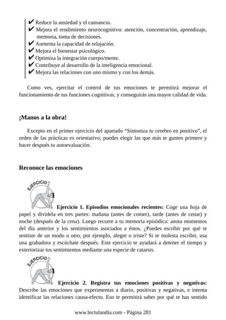 Reduce la ansiedad y el cansancio.
Mejora el rendimiento neurocognitivo: atención, concentración, aprendizaje,
memoria, toma de decisiones.
Aumenta la capacidad de relajación.
Mejora el bienestar psicológico.
Optimiza la integración cuerpo/mente.
Contribuye al desarrollo de la inteligencia emocional.
Mejora las relaciones con uno mismo y con los demás.
Como ves, ejercitar el control de tus emociones te permitirá mejorar el
funcionamiento de tus funciones cognitivas, y conseguirás una mayor calidad de vida.
¡Manos a la obra!
Excepto en el primer ejercicio del apartado “Sintoniza tu cerebro en positivo”, el
orden de las prácticas es orientativo; puedes elegir las que más te gusten primero y
hacer después tu autoevaluación.
Reconoce las emociones
Ejercicio 1. Episodios emocionales recientes: Coge una hoja de
papel y divídela en tres partes: mañana (antes de comer), tarde (antes de cenar) y
noche (después de la cena). Luego recurre a tu memoria episódica: anota momentos
del día anterior y los sentimientos asociados a éstos. ¿Puedes escribir por qué te
sentiste de un modo u otro, por ejemplo, alegre o triste? Si te molesta escribir, usa
una grabadora y escúchate después. Este ejercicio te ayudará a detener el tiempo y
exteriorizar tus sentimientos mediante una especie de catarsis.
Ejercicio 2. Registra tus emociones positivas y negativas:
Describe las emociones que experimentas a diario, positivas y negativas, e intenta
identificar las relaciones causa-efecto. Eso te permitirá saber por qué te has sentido
www.lectulandia.com - Página 281
 