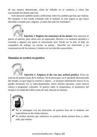 de una manera determinada, cómo ha influido en tu conducta y cómo han
reaccionado los demás ante ésta.
Este ejercicio también ayuda a reflexionar sobre los cambios que hay que realizar.
Por ejemplo, si has estado enfadado toda la mañana, lo más seguro es que hayas
discutido o tratado mal a alguien. ¿Cuáles han sido los resultados?
Ejercicio 3. Registra las emociones de los demás: Este ejercicio se
parece al anterior, pero ahora eres un espectador. Recurre a tu memoria episódica y
recuerda a alguien con quien te relacionaste ayer. Puede ser tu jefe, tu hijo, un
compañero de trabajo, un vecino, tu pareja... Describe sus emociones y las
consecuencias de las mismas, e intenta ver esa relación causa-efecto.
Sintoniza tu cerebro en positivo
Ejercicio 1. Empieza el día con una actitud positiva: Evita las
noticias de primera hora de la mañana. No te preocupes, no te quedarás desconectado
del mundo, ya que luego lo vuelven a repetir... ¡e incluyen información nueva! Si no
puedes levantarte sin tu radio-despertador, tienes muchas opciones, como música
clásica o programas culturales. Si quieres saber la temperatura, el pronóstico del
tiempo o el estado del tráfico antes de salir, búscalo en Internet.
No te intoxiques con los noticiarios de primera hora de la mañana; son
especialistas en dar malas noticias.
Tu cerebro necesita que sintonices en positivo desde primera hora y, sobre
todo, que sonrías.
www.lectulandia.com - Página 282
 