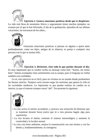 Ejercicio 2. Genera emociones positivas desde que te despiertas:
La vida está llena de momentos felices y seguramente tienes muchos ejemplos: un
examen por el que te han felicitado, el día de tu graduación, episodios de tus últimas
vacaciones, las travesuras de los niños...
Generarás emociones positivas si piensas en alguien a quien ames
profundamente, como tus hijos, amigos de la infancia, tu pareja o cualquier otra
persona con la que te sientas feliz.
Ejercicio 3. Diviértete, ríete todo lo que puedas durante el día:
Es muy importante que tu cerebro reciba un mensaje como éste: “Sonrío, me siento
bien”. Intenta acompañar estos sentimientos con tu cuerpo, pues el lenguaje no verbal
también crea realidades.
Lo sé, este ejercicio no es fácil, pues no vivimos en un mundo donde predominen
las buenas noticias. Tampoco sería sensato negar las tensiones que genera la vida en
las sociedades modernas. Lo importante es que puedas realizar un cambio en tu
interior, ya que el entorno siempre estará “ahí”. Ten presente lo siguiente:
• La risa activa el núcleo accumbens, y provoca una sensación de bienestar que
se mantiene durante horas (salvo que tú u otra persona hagáis algo para
suprimirla).
• La risa levanta el ánimo, estimula el sistema inmunológico y aumenta la
creatividad y la lucidez mental.
• La risa crea buen ambiente, mejora la comunicación con uno mismo y con los
demás y, fundamentalmente, es contagiosa.
www.lectulandia.com - Página 283
 
