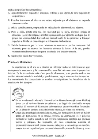 realiza después de la diafragmática:
1. Inhala lentamente, expande el abdomen, el tórax y, por último, la parte superior de
los pulmones.
2. Expulsa lentamente el aire en ese orden, dejando que el abdomen se expanda
mientras exhalas.
3. Exhala completamente, empujando los músculos del abdomen hacia adentro.
4. Poco a poco, inhala otra vez con suavidad por la nariz, mientras relajas el
abdomen. Recuerda imágenes mentales placenteras, por ejemplo, un lugar que te
genere paz y tranquilidad. Lleva el aire hasta el fondo de tus pulmones y deja que
tu pecho se hinche un poco sin que se te levanten los hombros.
5. Exhala lentamente por la boca mientras te concentras en los músculos del
abdomen, pero no muevas los hombros mientras lo haces. A la vez, puedes
rechazar mentalmente todo lo que te incomoda o te produce tensión.
6. Repite estos pasos dos veces más.
Práctica 3. Meditación:
La meditación es el arte o la técnica de silenciar todas las interferencias que
entorpecen la conciencia y la concentración, tanto las externas como la propia voz
interior. Es la herramienta más eficaz para la observarse, pues permite realizar un
análisis desasociado de la realidad y, paralelamente, lograr una conciencia superior.
La neurociencia ha comprobado en muchas investigaciones los beneficios de la
meditación. Por ejemplo:
En un estudio realizado en la Universidad de Massachusetts (Estados Unidos)
junto con el Instituto Bender de Alemania, se llegó a la conclusión de que
meditar 27 minutos al día durante ocho semanas produce cambios favorables
en las áreas del cerebro asociadas con la empatía, el estrés y la memoria.
Según una investigación publicada en 2012, los meditadores tienen un mayor
grado de girificación en la corteza cerebral. La girificación es el proceso
mediante el cual la superficie del cerebro experimenta cambios que originan
surcos y pliegues. La formación de estas estructuras aumenta el
procesamiento neuronal, porque cuantos más giros y surcos tenga un cerebro,
mayor será su capacidad para procesar información, tomar decisiones y crear
www.lectulandia.com - Página 287
 