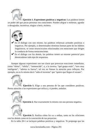 Ejercicio 1. Expresiones positivas y negativas: Las palabras tienen
un poder del que pocas personas son conscientes. Pueden alegrar o molestar, agradar
o desagradar, incentivar, elogiar o herir, etcétera.
En el diálogo con uno mismo, las palabras refuerzan actitudes positivas o
negativas. Por ejemplo, si determinados términos forman parte de los hábitos
lingüísticos, se crean neurocircuitos relacionados con emociones que dirigen
la conducta de forma metaconsciente.
En el diálogo con los demás, las palabras tienen un enorme potencial para
desencadenar todo tipo de respuestas.
Aunque algunas expresiones son tan claras que provocan reacciones inmediatas,
como “idiota”, “infeliz”, “inmerecido”, o, a la inversa, “qué guapa estás”, “eres muy
inteligente”, “admiro tu fuerza”, tal vez no llaman la atención pero influyen. Por
ejemplo, no es lo mismo decir “odio el invierno” que “quiero que llegue el verano”.
Ejercicio 1. Elige a una persona de las que consideres positivas.
Presta atención a las expresiones que utiliza y, si puedes, anótalas.
Ejercicio 2. Haz exactamente lo mismo con una persona negativa.
Ejercicio 3. Analiza cómo les va a ambas, tanto en las relaciones
con los demás como en la concreción de sus proyectos.
En la tabla 20-1 se incluyen palabras positivas y negativas. Te propongo que las
www.lectulandia.com - Página 291
 