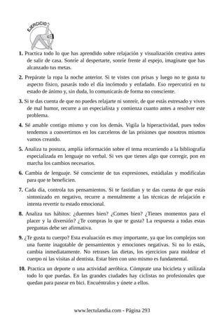 1. Practica todo lo que has aprendido sobre relajación y visualización creativa antes
de salir de casa. Sonríe al despertarte, sonríe frente al espejo, imagínate que has
alcanzado tus metas.
2. Prepárate la ropa la noche anterior. Si te vistes con prisas y luego no te gusta tu
aspecto físico, pasarás todo el día incómodo y enfadado. Eso repercutirá en tu
estado de ánimo y, sin duda, lo comunicarás de forma no consciente.
3. Si te das cuenta de que no puedes relajarte ni sonreír, de que estás estresado y vives
de mal humor, recurre a un especialista y comienza cuanto antes a resolver este
problema.
4. Sé amable contigo mismo y con los demás. Vigila la hiperactividad, pues todos
tendemos a convertirnos en los carceleros de las prisiones que nosotros mismos
vamos creando.
5. Analiza tu postura, amplía información sobre el tema recurriendo a la bibliografía
especializada en lenguaje no verbal. Si ves que tienes algo que corregir, pon en
marcha los cambios necesarios.
6. Cambia de lenguaje. Sé consciente de tus expresiones, estúdialas y modifícalas
para que te beneficien.
7. Cada día, controla tus pensamientos. Si te fastidian y te das cuenta de que estás
sintonizado en negativo, recurre a mentalmente a las técnicas de relajación e
intenta revertir tu estado emocional.
8. Analiza tus hábitos: ¿duermes bien? ¿Comes bien? ¿Tienes momentos para el
placer y la diversión? ¿Te compras lo que te gusta? La respuesta a todas estas
preguntas debe ser afirmativa.
9. ¿Te gusta tu cuerpo? Esta evaluación es muy importante, ya que los complejos son
una fuente inagotable de pensamientos y emociones negativas. Si no lo estás,
cambia inmediatamente. No retrases las dietas, los ejercicios para moldear el
cuerpo ni las visitas al dentista. Estar bien con uno mismo es fundamental.
10. Practica un deporte o una actividad aeróbica. Cómprate una bicicleta y utilízala
todo lo que puedas. En las grandes ciudades hay ciclistas no profesionales que
quedan para pasear en bici. Encuéntralos y únete a ellos.
www.lectulandia.com - Página 293
 