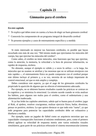 Capítulo 21
Gimnasios para el cerebro
En este capítulo
Te explico qué debes tener en cuenta a la hora de elegir un buen gimnasio cerebral
Conocerás los componentes de un programa integral de desarrollo cerebral
Te presento ejemplos y casos de entrenamiento específico y a medida
Si estás interesado en mejorar tus funciones cerebrales, es posible que hayas
escuchado esto más de una vez: “Del mismo modo que ejercitamos los músculos del
cuerpo, hay que ejercitar los músculos del cerebro”.
Como sabes, el cerebro no tiene músculos, sino funciones que hay que ejercitar,
como la atención, la memoria, la velocidad a la hora de procesar información, su
rapidez de respuesta, etcétera.
No obstante, aunque el ejemplo es válido y a veces lo utilizo —a la larga, los
músculos que no usamos se atrofian y las neuronas que no se utilizan envejecen con
más rapidez—, el entrenamiento físico no puede compararse con el cerebral porque
este último incluye al primero y, a su vez, necesita de un trabajo importante de
control emocional, así que es más amplio y complejo.
Debes considerar este aspecto, ya que el auge de los gimnasios cerebrales ha
propiciado la aparición de algunos que no ofrecen el entrenamiento adecuado.
Por ejemplo, no se obtienen buenos resultados cuando las prácticas se centran en
lo cognitivo y se minimiza lo emocional. Lo mismo sucede cuando se evita analizar
los hábitos, pues algunos son malos para el cerebro, como el sedentarismo y una
alimentación inadecuada.
Si ya has leído los capítulos anteriores, sabrás qué es bueno para el cerebro: jugar
al Risk, al ajedrez, resolver crucigramas, realizar ejercicio físico, bailar, divertirse,
pensar en positivo, etcétera. Lo que quiero destacar es que todo esto “suma”, ya que
todo programa para potenciar las capacidades cerebrales debe ser exhaustivo y
diseñarse a medida.
Por ejemplo, tanto un jugador de fútbol como un arquitecto necesitan que sus
capacidades visoespaciales funcionen al máximo rendimiento, pero, como el primero
deberá agilizar su velocidad de respuesta motriz ante varios estímulos visuales
simultáneos, gran parte de sus prácticas reforzarán el sistema neuromuscular (sistema
www.lectulandia.com - Página 295
 