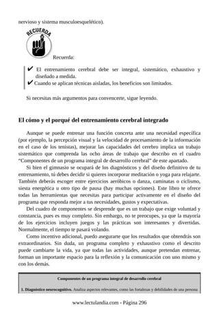 nervioso y sistema musculoesquelético).
Recuerda:
El entrenamiento cerebral debe ser integral, sistemático, exhaustivo y
diseñado a medida.
Cuando se aplican técnicas aisladas, los beneficios son limitados.
Si necesitas más argumentos para convencerte, sigue leyendo.
El cómo y el porqué del entrenamiento cerebral integrado
Aunque se puede entrenar una función concreta ante una necesidad específica
(por ejemplo, la percepción visual y la velocidad de procesamiento de la información
en el caso de los tenistas), mejorar las capacidades del cerebro implica un trabajo
sistemático que comprenda las ocho áreas de trabajo que describo en el cuadro
“Componentes de un programa integral de desarrollo cerebral” de este apartado.
Si bien el gimnasio se ocupará de los diagnósticos y del diseño definitivo de tu
entrenamiento, tú debes decidir si quieres incorporar meditación o yoga para relajarte.
También deberás escoger entre ejercicios aeróbicos o danza, caminatas o ciclismo,
siesta energética u otro tipo de pausa (hay muchas opciones). Este libro te ofrece
todas las herramientas que necesitas para participar activamente en el diseño del
programa que responda mejor a tus necesidades, gustos y expectativas.
Del cuadro de componentes se desprende que es un trabajo que exige voluntad y
constancia, pues es muy completo. Sin embargo, no te preocupes, ya que la mayoría
de los ejercicios incluyen juegos y las prácticas son interesantes y divertidas.
Normalmente, el tiempo te pasará volando.
Como incentivo adicional, puedo asegurarte que los resultados que obtendrás son
extraordinarios. Sin duda, un programa completo y exhaustivo como el descrito
puede cambiarte la vida, ya que todas las actividades, aunque pretendan entrenar,
forman un importante espacio para la reflexión y la comunicación con uno mismo y
con los demás.
Componentes de un programa integral de desarrollo cerebral
1. Diagnóstico neurocognitivo. Analiza aspectos relevantes, como las fortalezas y debilidades de una persona
www.lectulandia.com - Página 296
 