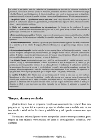 en cuanto a percepción, atención, velocidad de procesamiento de información, memoria, resolución de
problemas, velocidad de respuesta y toma de decisiones, entre otros. En el caso de las actividades que exigen
velocidad física de reacción (jugadores de fútbol, tenis,atletas, entre otros), se incorpora tanto un diagnóstico
como un conjunto de prácticas destinadas a evaluar y potenciar el funcionamiento del sistema neuromuscular.
2. Diagnóstico sobre la capacidad de control emocional. Mide cómo afectan las emociones a la puesta en
práctica de las funciones ejecutivas y, paralelamente, a la capacidad para regular el estrés, relacionarse con los
demás y reponerse tras un problema.
3. Diseño del programa personalizado de entrenamiento. En función de los resultados de ambos
diagnósticos, se define el entrenamiento necesario junto con el participante. Posteriormente, los contenidos se
ajustan según la información de las evaluaciones.
4. Entrenamiento neurocognitivo. Optimiza los procesos de atención, concentración, planificación, velocidad
de procesamiento de la información, velocidad de reacción, aprendizaje y memoria. Potencia las funciones
ejecutivas.
5. Entrenamiento emocional. Desarrolla capacidades para el reconocimiento y gestión del estrés, disminución
de la ansiedad y de los estados de angustia. Mejora el bienestar de una persona consigo misma y con los
demás.
6. Entrenamiento integrado. Permite controlar las emociones y liberar las funciones ejecutivas del cerebro de
factores endógenos y exógenos que puedan afectarlas, por ejemplo, el estrés laboral, los ruidos, las situaciones
caóticas de trabajo o momentos personales que estén atravesando los participantes y dificulten la atención, la
concentración, el razonamiento, la memoria y la toma de decisiones.
7. Actividades físicas. Numerosas investigaciones científicas han demostrado la conexión que existe entre la
actividad física y el rendimiento cerebral. Además de aumentar el flujo de sangre hacia el cerebro (lo que
permite una mejor oxigenación y nutrición de sus células), favorece el rendimiento de las funciones ejecutivas,
la neurogénesis, la memoria, retrasa el envejecimiento cerebral y ahuyenta las emociones negativas. Sin
embargo, sólo algunos gimnasios cerebrales las ofrecen como complemento de sus servicios. Lo importante es
que guíen a las personas para que elijan las que se adapten mejor a sus gustos y necesidades.
8. Cambio de hábitos. Hay hábitos que son excelentes para el cerebro y otros que son muy dañinos.
Normalmente se ofrece información detallada y charlas sobre unos y otros para que los participantes puedan
identificarlos, tomen conciencia sobre los cambios que deben realizar y los implementen. Por ejemplo, el
gimnasio te informará sobre lo que te conviene comer y lo que no para mantener tu cerebro en forma; no
obstante, lo ideal es que incorpores una dieta elaborada por un dietista. El gimnasio se ocupará del
seguimiento.
Tiempos, alcance y resultados
¿Cuánto tiempo dura un programa completo de entrenamiento cerebral? Para esta
pregunta no hay una única respuesta, ya que los diseños son a medida, esto es, en
función de la edad, de las fortalezas y debilidades y del tipo de entrenamiento que
necesita.
No obstante, existen algunos valores que pueden tomarse como parámetros, pues
surgen de una muestra representativa de casos o investigaciones científicas. Por
ejemplo:
www.lectulandia.com - Página 297
 
