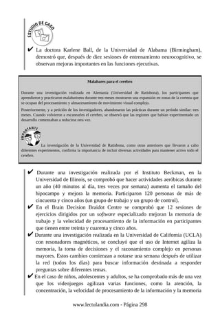 La doctora Karlene Ball, de la Universidad de Alabama (Birmingham),
demostró que, después de diez sesiones de entrenamiento neurocognitivo, se
observan mejoras importantes en las funciones ejecutivas.
Malabares para el cerebro
Durante una investigación realizada en Alemania (Universidad de Ratisbona), los participantes que
aprendieron y practicaron malabarismo durante tres meses mostraron una expansión en zonas de la corteza que
se ocupan del procesamiento y almacenamiento de movimiento visual complejo.
Posteriormente, y a petición de los investigadores, abandonaron las prácticas durante un período similar: tres
meses. Cuando volvieron a escanearles el cerebro, se observó que las regiones que habían experimentado un
desarrollo comenzaban a reducirse otra vez.
La investigación de la Universidad de Ratisbona, como otras anteriores que llevaron a cabo
diferentes experimentos, confirma la importancia de incluir diversas actividades para mantener activo todo el
cerebro.
Durante una investigación realizada por el Instituto Beckman, en la
Universidad de Illinois, se comprobó que hacer actividades aeróbicas durante
un año (40 minutos al día, tres veces por semana) aumenta el tamaño del
hipocampo y mejora la memoria. Participaron 120 personas de más de
cincuenta y cinco años (un grupo de trabajo y un grupo de control).
En el Brain Decision Braidot Centre se comprobó que 12 sesiones de
ejercicios dirigidos por un software especializado mejoran la memoria de
trabajo y la velocidad de procesamiento de la información en participantes
que tienen entre treinta y cuarenta y cinco años.
Durante una investigación realizada en la Universidad de California (UCLA)
con resonadores magnéticos, se concluyó que el uso de Internet agiliza la
memoria, la toma de decisiones y el razonamiento complejo en personas
mayores. Estos cambios comienzan a notarse una semana después de utilizar
la red (todos los días) para buscar información destinada a responder
preguntas sobre diferentes temas.
En el caso de niños, adolescentes y adultos, se ha comprobado más de una vez
que los videojuegos agilizan varias funciones, como la atención, la
concentración, la velocidad de procesamiento de la información y la memoria
www.lectulandia.com - Página 298
 
