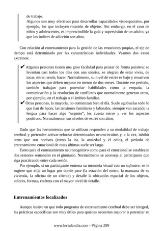 de trabajo.
Algunos son muy efectivos para desarrollar capacidades visoespaciales, por
ejemplo, los que incluyen rotación de objetos. Sin embargo, en el caso de
niños y adolescentes, es imprescindible la guía y supervisión de un adulto, ya
que los índices de adicción son altos.
Con relación al entrenamiento para la gestión de las emociones propias, el eje de
tiempo está determinado por las características individuales. Veamos dos casos
extremos:
Algunas personas tienen una gran facilidad para pensar de forma positiva: se
levantan casi todos los días con una sonrisa, se alegran de estar vivas, de
tocar, mirar, sentir, hacer. Normalmente, su nivel de estrés es bajo y resuelven
los aspectos que deben mejorar en menos de dos meses. Durante ese período,
también trabajan para potenciar habilidades como la empatía, la
comunicación y la resolución de conflictos que normalmente generan otros,
por ejemplo, en el trabajo o el ámbito familiar.
Otras personas, la mayoría, no comienzan bien el día. Suele agobiarlas todo lo
que han de hacer, las tensiones familiares y laborales, siempre van sacando la
lengua para hacer algo “urgente”, les cuesta reírse y ver los aspectos
positivos. Normalmente, sus niveles de estrés son altos.
Dado que las herramientas que se utilizan responden a su modalidad de trabajo
cerebral y pretenden activar-reforzar determinados neurocircuitos y, a la vez, inhibir
otros que son nocivos (como la ira, la ansiedad y el odio), el período de
entrenamiento emocional de estas últimas suele ser largo.
Tanto para el entrenamiento neurocognitivo como para el emocional se establecen
dos sesiones semanales en el gimnasio. Normalmente se aconseja al participante que
siga practicando entre cada sesión.
Por ejemplo, si un participante entrena su memoria visual con un software, se le
sugiere que elija un lugar por donde pase (la estación del metro, la manzana de su
vivienda, la oficina de un cliente) y detalle la ubicación espacial de los objetos,
colores, formas, etcétera con el mayor nivel de detalle.
Entrenamientos focalizados
Aunque insisto en que todo programa de entrenamiento cerebral debe ser integral,
las prácticas específicas son muy útiles para quienes necesitan mejorar o potenciar su
www.lectulandia.com - Página 299
 