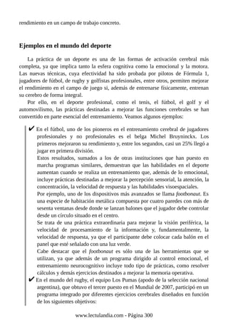 rendimiento en un campo de trabajo concreto.
Ejemplos en el mundo del deporte
La práctica de un deporte es una de las formas de activación cerebral más
completa, ya que implica tanto la esfera cognitiva como la emocional y la motora.
Las nuevas técnicas, cuya efectividad ha sido probada por pilotos de Fórmula 1,
jugadores de fútbol, de rugby y golfistas profesionales, entre otros, permiten mejorar
el rendimiento en el campo de juego si, además de entrenarse físicamente, entrenan
su cerebro de forma integral.
Por ello, en el deporte profesional, como el tenis, el fútbol, el golf y el
automovilismo, las prácticas destinadas a mejorar las funciones cerebrales se han
convertido en parte esencial del entrenamiento. Veamos algunos ejemplos:
En el fútbol, uno de los pioneros en el entrenamiento cerebral de jugadores
profesionales y no profesionales es el belga Michel Bruyninckx. Los
primeros mejoraron su rendimiento y, entre los segundos, casi un 25% llegó a
jugar en primera división.
Estos resultados, sumados a los de otras instituciones que han puesto en
marcha programas similares, demuestran que las habilidades en el deporte
aumentan cuando se realiza un entrenamiento que, además de lo emocional,
incluye prácticas destinadas a mejorar la percepción sensorial, la atención, la
concentración, la velocidad de respuesta y las habilidades visoespaciales.
Por ejemplo, uno de los dispositivos más avanzados se llama footbonaut. Es
una especie de habitación metálica compuesta por cuatro paredes con más de
sesenta ventanas desde donde se lanzan balones que el jugador debe controlar
desde un círculo situado en el centro.
Se trata de una práctica extraordinaria para mejorar la visión periférica, la
velocidad de procesamiento de la información y, fundamentalmente, la
velocidad de respuesta, ya que el participante debe colocar cada balón en el
panel que esté señalado con una luz verde.
Cabe destacar que el footbonaut es sólo una de las herramientas que se
utilizan, ya que además de un programa dirigido al control emocional, el
entrenamiento neurocognitivo incluye todo tipo de prácticas, como resolver
cálculos y demás ejercicios destinados a mejorar la memoria operativa.
En el mundo del rugby, el equipo Los Pumas (apodo de la selección nacional
argentina), que obtuvo el tercer puesto en el Mundial de 2007, participó en un
programa integrado por diferentes ejercicios cerebrales diseñados en función
de los siguientes objetivos:
www.lectulandia.com - Página 300
 