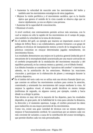 • Aumentar la velocidad de reacción ante los movimientos del balón y
también ante los movimientos estratégicos de otros jugadores.
• Mejorar la visión periférica y el movimiento sacádico, que es la ilusión
óptica que genera el sentido de la vista cuando se observa algo que se
mueve rápidamente, ya sea un objeto o una persona.
• Aumentar de la capacidad de concentración.
• Disminuir el estrés.
A nivel cerebral, este entrenamiento permite activar más neuronas, con lo
cual se mejora no sólo la rapidez de los movimientos en el campo de juego,
sino también la velocidad en la toma de decisiones.
En el ámbito del golf, un ejemplo que muestra un importante avance es el
trabajo de Jeffrey Ross y sus colaboradores, quienes formaron a un grupo de
golfistas en técnicas de manipulación motora a través de la imaginación. Las
prácticas consistían en ensayar determinadas jugadas mentalmente, sin
movimientos físicos.
Los resultados demostraron una mejora en la práctica general (inducida por el
mecanismo de la neuroplasticidad) caracterizada por una mayor activación en
el cerebelo (responsable de la modulación del movimiento muscular y del
equilibrio postural), en las cortezas motora y parietal, y en el lóbulo frontal.
Los lóbulos frontales se consideran los “ejecutivos del cerebro” e intervienen,
además, en la asimilación de las emociones. Moderan las reacciones
viscerales y participan en la elaboración de planes y estrategias durante la
práctica deportiva.
En el ámbito del tenis cada vez se utiliza más una técnica llamada Quiet eye,
que consiste en utilizar los movimientos oculares para centrar la atención,
controlando y orientando los movimientos del cuerpo mediante la vista. Al
mejorar la agudeza visual, el tenista puede decidirse en menos tiempo
(milésimas de segundo, en algunos casos), por ejemplo, cuándo y hacia
dónde va a dirigir la pelota.
Esta técnica es muy útil en la mayoría de los deportes, pues los resultados
dependen, en gran parte, de la habilidad de la vista para calcular la distancia,
la dirección y el momento oportuno. Luego, el cerebro procesará los datos
para traducirlos en una mayor precisión de los movimientos.
Como ves, existe una gran variedad de técnicas con un mismo objetivo:
mejorar el funcionamiento cerebral. Se caracterizan por un número cada vez
más creciente de variantes a causa de la contribución del avance tecnológico,
que permite diseños cada vez más personalizados.
www.lectulandia.com - Página 301
 