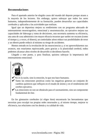 Recomendaciones
Para el apartado anterior he elegido casos del mundo del deporte porque atraen a
la mayoría de los lectores. Sin embargo, quiero subrayar que todos los seres
humanos, independientemente de su formación, pueden desarrollar sus capacidades
cerebrales y aplicarlas a las actividades que realizan.
Igual que un deportista mejora su rendimiento con un programa adecuado de
entrenamiento neurocognitivo, emocional y neuromuscular, un ejecutivo mejora sus
capacidades de liderazgo y toma de decisiones, una secretaria aumenta su eficiencia,
una ama de casa administra con mayor eficacia recursos que suelen ser escasos (como
el tiempo y, a veces, el dinero), un controlador aéreo reduce sus posibilidades de error
y un obrero puede reducir al mínimo su riesgo de accidentes.
Hemos entrado en la revolución de las neurociencias y, si no aprovechásemos sus
avances, nos estaríamos equivocando, pues gracias a la plasticidad cerebral, todos
podemos alcanzar altos niveles de desarrollo si decidimos hacerlo.
Llegado a este punto, y para finalizar, quisiera subrayar la importancia del
entrenamiento emocional:
No es la razón, sino la emoción, lo que nos hace humanos.
Tanto las emociones positivas como las negativas generan un conjunto de
cambios químicos que influyen en el estado de ánimo y en el rendimiento del
cerebro ejecutivo.
Las emociones no son un obstáculo para el razonamiento, sino un componente
fundamental de éste.
En los gimnasios cerebrales (si eliges bien) encontrarás las herramientas que
necesitas para esculpir tus propias redes neuronales y, al mismo tiempo, mejorar tu
eficiencia, tus relaciones con los demás y tu calidad de vida.
www.lectulandia.com - Página 302
 
