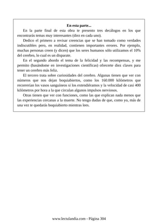 En esta parte...
En la parte final de esta obra te presento tres decálogos en los que
encontrarás temas muy interesantes (diez en cada uno).
Dedico el primero a revisar creencias que se han tomado como verdades
indiscutibles pero, en realidad, contienen importantes errores. Por ejemplo,
muchas personas creen (y dicen) que los seres humanos sólo utilizamos el 10%
del cerebro, lo cual es un disparate.
En el segundo abordo el tema de la felicidad y las recompensas, y me
permito (basándome en investigaciones científicas) ofrecerte diez claves para
tener un cerebro más feliz.
El tercero trata sobre curiosidades del cerebro. Algunas tienen que ver con
números que nos dejan boquiabiertos, como los 160.000 kilómetros que
recorrerían los vasos sanguíneos si los extendiéramos y la velocidad de casi 400
kilómetros por hora a la que circulan algunos impulsos nerviosos.
Otras tienen que ver con funciones, como las que explican nada menos que
las experiencias cercanas a la muerte. No tengo dudas de que, como yo, más de
una vez te quedarás boquiabierto mientras lees.
www.lectulandia.com - Página 304
 