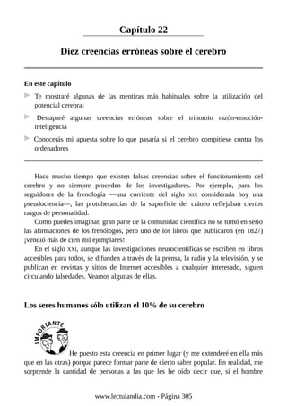 Capítulo 22
Diez creencias erróneas sobre el cerebro
En este capítulo
Te mostraré algunas de las mentiras más habituales sobre la utilización del
potencial cerebral
Destaparé algunas creencias erróneas sobre el trinomio razón-emoción-
inteligencia
Conocerás mi apuesta sobre lo que pasaría si el cerebro compitiese contra los
ordenadores
Hace mucho tiempo que existen falsas creencias sobre el funcionamiento del
cerebro y no siempre proceden de los investigadores. Por ejemplo, para los
seguidores de la frenología —una corriente del siglo XIX considerada hoy una
pseudociencia—, las protuberancias de la superficie del cráneo reflejaban ciertos
rasgos de personalidad.
Como puedes imaginar, gran parte de la comunidad científica no se tomó en serio
las afirmaciones de los frenólogos, pero uno de los libros que publicaron (en 1827)
¡vendió más de cien mil ejemplares!
En el siglo XXI, aunque las investigaciones neurocientíficas se escriben en libros
accesibles para todos, se difunden a través de la prensa, la radio y la televisión, y se
publican en revistas y sitios de Internet accesibles a cualquier interesado, siguen
circulando falsedades. Veamos algunas de ellas.
Los seres humanos sólo utilizan el 10% de su cerebro
He puesto esta creencia en primer lugar (y me extenderé en ella más
que en las otras) porque parece formar parte de cierto saber popular. En realidad, me
sorprende la cantidad de personas a las que les he oído decir que, si el hombre
www.lectulandia.com - Página 305
 