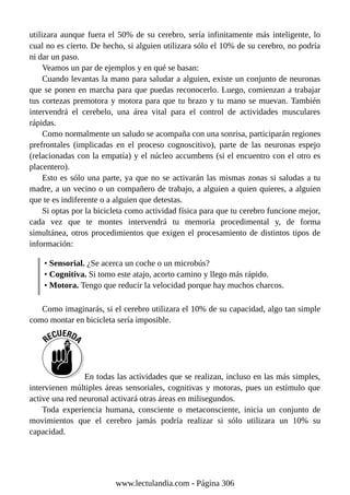 utilizara aunque fuera el 50% de su cerebro, sería infinitamente más inteligente, lo
cual no es cierto. De hecho, si alguien utilizara sólo el 10% de su cerebro, no podría
ni dar un paso.
Veamos un par de ejemplos y en qué se basan:
Cuando levantas la mano para saludar a alguien, existe un conjunto de neuronas
que se ponen en marcha para que puedas reconocerlo. Luego, comienzan a trabajar
tus cortezas premotora y motora para que tu brazo y tu mano se muevan. También
intervendrá el cerebelo, una área vital para el control de actividades musculares
rápidas.
Como normalmente un saludo se acompaña con una sonrisa, participarán regiones
prefrontales (implicadas en el proceso cognoscitivo), parte de las neuronas espejo
(relacionadas con la empatía) y el núcleo accumbens (si el encuentro con el otro es
placentero).
Esto es sólo una parte, ya que no se activarán las mismas zonas si saludas a tu
madre, a un vecino o un compañero de trabajo, a alguien a quien quieres, a alguien
que te es indiferente o a alguien que detestas.
Si optas por la bicicleta como actividad física para que tu cerebro funcione mejor,
cada vez que te montes intervendrá tu memoria procedimental y, de forma
simultánea, otros procedimientos que exigen el procesamiento de distintos tipos de
información:
• Sensorial. ¿Se acerca un coche o un microbús?
• Cognitiva. Si tomo este atajo, acorto camino y llego más rápido.
• Motora. Tengo que reducir la velocidad porque hay muchos charcos.
Como imaginarás, si el cerebro utilizara el 10% de su capacidad, algo tan simple
como montar en bicicleta sería imposible.
En todas las actividades que se realizan, incluso en las más simples,
intervienen múltiples áreas sensoriales, cognitivas y motoras, pues un estímulo que
active una red neuronal activará otras áreas en milisegundos.
Toda experiencia humana, consciente o metaconsciente, inicia un conjunto de
movimientos que el cerebro jamás podría realizar si sólo utilizara un 10% su
capacidad.
www.lectulandia.com - Página 306
 