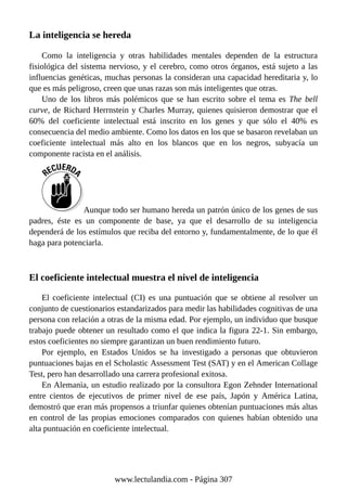 La inteligencia se hereda
Como la inteligencia y otras habilidades mentales dependen de la estructura
fisiológica del sistema nervioso, y el cerebro, como otros órganos, está sujeto a las
influencias genéticas, muchas personas la consideran una capacidad hereditaria y, lo
que es más peligroso, creen que unas razas son más inteligentes que otras.
Uno de los libros más polémicos que se han escrito sobre el tema es The bell
curve, de Richard Herrnstein y Charles Murray, quienes quisieron demostrar que el
60% del coeficiente intelectual está inscrito en los genes y que sólo el 40% es
consecuencia del medio ambiente. Como los datos en los que se basaron revelaban un
coeficiente intelectual más alto en los blancos que en los negros, subyacía un
componente racista en el análisis.
Aunque todo ser humano hereda un patrón único de los genes de sus
padres, éste es un componente de base, ya que el desarrollo de su inteligencia
dependerá de los estímulos que reciba del entorno y, fundamentalmente, de lo que él
haga para potenciarla.
El coeficiente intelectual muestra el nivel de inteligencia
El coeficiente intelectual (CI) es una puntuación que se obtiene al resolver un
conjunto de cuestionarios estandarizados para medir las habilidades cognitivas de una
persona con relación a otras de la misma edad. Por ejemplo, un individuo que busque
trabajo puede obtener un resultado como el que indica la figura 22-1. Sin embargo,
estos coeficientes no siempre garantizan un buen rendimiento futuro.
Por ejemplo, en Estados Unidos se ha investigado a personas que obtuvieron
puntuaciones bajas en el Scholastic Assessment Test (SAT) y en el American Collage
Test, pero han desarrollado una carrera profesional exitosa.
En Alemania, un estudio realizado por la consultora Egon Zehnder International
entre cientos de ejecutivos de primer nivel de ese país, Japón y América Latina,
demostró que eran más propensos a triunfar quienes obtenían puntuaciones más altas
en control de las propias emociones comparados con quienes habían obtenido una
alta puntuación en coeficiente intelectual.
www.lectulandia.com - Página 307
 