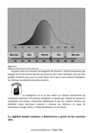 Figura 22-1:
Modelo de evaluación de cociente intelectual
Vayamos atrás en la historia: las biografías de Einstein y Edison demuestran que
ninguno de los dos destacó durante sus primeros años como estudiante; más aún, hay
grandes inventores que, para la visión clásica de lo que es una conducta inteligente,
los hubieran considerado retrasados mentales.
La inteligencia no es lo que miden los clásicos cuestionarios de
coeficiente intelectual. Una persona inteligente es aquella que, además de manejar el
vocabulario con fluidez, comprender rápidamente lo que lee, resolver cálculos con
habilidad, tomar decisiones correctas y alcanzar sus objetivos, es capaz de
relacionarse consigo misma y, fundamentalmente, con las demás.
La agilidad mental comienza a deteriorarse a partir de los cuarenta
años
www.lectulandia.com - Página 308
 