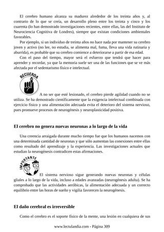 El cerebro humano alcanza su madurez alrededor de los treinta años y, al
contrario de lo que se creía, un desarrollo pleno entre los treinta y cinco y los
cuarenta (lo han demostrado investigaciones recientes, entre ellas, las del Instituto de
Neurociencia Cognitiva de Londres), siempre que existan condiciones ambientales
favorables.
Por ejemplo, si un individuo de treinta años no hace nada por mantener su cerebro
joven y activo (no lee, no estudia, se alimenta mal, fuma, lleva una vida rutinaria y
aburrida), es probable que su cerebro comience a deteriorarse a partir de esa edad.
Con el paso del tiempo, mayor será el esfuerzo que tendrá que hacer para
aprender y recordar, ya que la memoria suele ser una de las funciones que se ve más
afectada por el sedentarismo físico e intelectual.
A no ser que esté lesionado, el cerebro pierde agilidad cuando no se
utiliza. Se ha demostrado científicamente que la exigencia intelectual combinada con
ejercicio físico y una alimentación adecuada evita el deterioro del sistema nervioso,
pues promueve procesos de neurogénesis y neuroplasticidad positiva.
El cerebro no genera nuevas neuronas a lo largo de la vida
Una creencia arraigada durante mucho tiempo fue que los humanos nacemos con
una determinada cantidad de neuronas y que sólo aumentan las conexiones entre ellas
como resultado del aprendizaje y la experiencia. Las investigaciones actuales que
estudian la neurogénesis contradicen estas afirmaciones.
El sistema nervioso sigue generando nuevas neuronas y células
gliales a lo largo de la vida, incluso a edades avanzadas (neurogénesis adulta). Se ha
comprobado que las actividades aeróbicas, la alimentación adecuada y un correcto
equilibrio entre las horas de sueño y vigilia favorecen la neurogénesis.
El daño cerebral es irreversible
Como el cerebro es el soporte físico de la mente, una lesión en cualquiera de sus
www.lectulandia.com - Página 309
 