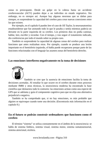 zonas es preocupante. Desde un golpe en la cabeza hasta un accidente
cerebrovascular (ACV) pueden dejar a un individuo en estado vegetativo. Sin
embargo, no es siempre así. Aunque hay algunas neuronas que se dañan para
siempre, es sorprendente la capacidad del cerebro para crear nuevas conexiones entre
las que existen.
Por ejemplo, en el capítulo 6 puedes leer el caso de Jill Taylor, la neuroanatomista
estadounidense que fue anotando todo lo que le pasaba y sentía mientras padecía un
derrame en la parte izquierda de su cerebro. Los primeros días no podía caminar,
hablar, leer, escribir y recordar. Con el tiempo, y tras seguir el tratamiento indicado,
dio conferencias por todo el mundo sobre su propio caso.
También es sorprendente la capacidad de algunas zonas del cerebro para realizar
funciones que antes realizaban otras. Por ejemplo, cuando se produce una lesión
importante en el hemisferio izquierdo, el habla puede recuperarse porque parte de las
funciones relacionadas con el lenguaje las asumen zonas del hemisferio derecho.
Las emociones interfieren negativamente en la toma de decisiones
También se cree que la ausencia de emociones facilita la toma de
decisiones acertadas. Al estudiar lo que ocurre en el cerebro durante estos procesos
mediante fMRI y otras técnicas, la neurociencia moderna ha encontrado la base
científica que demuestra todo lo contrario: las emociones actúan como una especie de
GPS que se adelanta y guía el componente cognitivo para que no elija una alternativa
perjudicial o negativa.
También se ha comprobado que, si no hay emociones, es más probable que
alguien se equivoque cuando tome una decisión. (Encontrarás más información en el
capítulo 9.)
En el futuro se podrán construir ordenadores que funcionen como el
cerebro
El término “sistema” se utiliza constantemente en el ámbito de la neurociencia: se
habla de sistema límbico, sistema visual, sistema motor, sistema somatosensorial,
sistema atencional, etcétera.
www.lectulandia.com - Página 310
 
