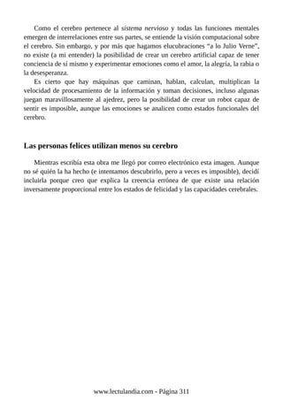 Como el cerebro pertenece al sistema nervioso y todas las funciones mentales
emergen de interrelaciones entre sus partes, se entiende la visión computacional sobre
el cerebro. Sin embargo, y por más que hagamos elucubraciones “a lo Julio Verne”,
no existe (a mi entender) la posibilidad de crear un cerebro artificial capaz de tener
conciencia de sí mismo y experimentar emociones como el amor, la alegría, la rabia o
la desesperanza.
Es cierto que hay máquinas que caminan, hablan, calculan, multiplican la
velocidad de procesamiento de la información y toman decisiones, incluso algunas
juegan maravillosamente al ajedrez, pero la posibilidad de crear un robot capaz de
sentir es imposible, aunque las emociones se analicen como estados funcionales del
cerebro.
Las personas felices utilizan menos su cerebro
Mientras escribía esta obra me llegó por correo electrónico esta imagen. Aunque
no sé quién la ha hecho (e intentamos descubrirlo, pero a veces es imposible), decidí
incluirla porque creo que explica la creencia errónea de que existe una relación
inversamente proporcional entre los estados de felicidad y las capacidades cerebrales.
www.lectulandia.com - Página 311
 