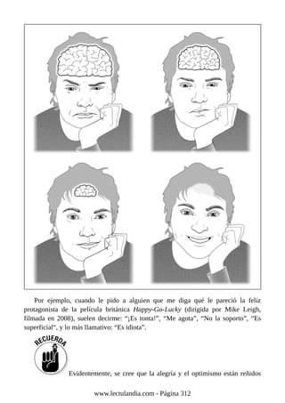 Por ejemplo, cuando le pido a alguien que me diga qué le pareció la feliz
protagonista de la película británica Happy-Go-Lucky (dirigida por Mike Leigh,
filmada en 2008), suelen decirme: “¡Es tonta!”, “Me agota”, “No la soporto”, “Es
superficial“, y lo más llamativo: “Es idiota”.
Evidentemente, se cree que la alegría y el optimismo están reñidos
www.lectulandia.com - Página 312
 