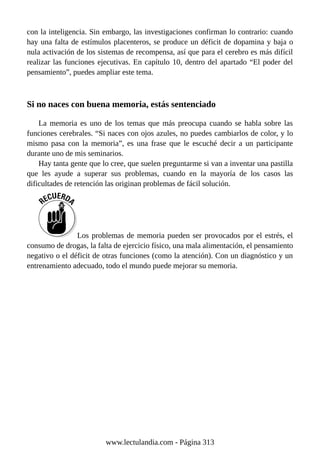 con la inteligencia. Sin embargo, las investigaciones confirman lo contrario: cuando
hay una falta de estímulos placenteros, se produce un déficit de dopamina y baja o
nula activación de los sistemas de recompensa, así que para el cerebro es más difícil
realizar las funciones ejecutivas. En capítulo 10, dentro del apartado “El poder del
pensamiento”, puedes ampliar este tema.
Si no naces con buena memoria, estás sentenciado
La memoria es uno de los temas que más preocupa cuando se habla sobre las
funciones cerebrales. “Si naces con ojos azules, no puedes cambiarlos de color, y lo
mismo pasa con la memoria”, es una frase que le escuché decir a un participante
durante uno de mis seminarios.
Hay tanta gente que lo cree, que suelen preguntarme si van a inventar una pastilla
que les ayude a superar sus problemas, cuando en la mayoría de los casos las
dificultades de retención las originan problemas de fácil solución.
Los problemas de memoria pueden ser provocados por el estrés, el
consumo de drogas, la falta de ejercicio físico, una mala alimentación, el pensamiento
negativo o el déficit de otras funciones (como la atención). Con un diagnóstico y un
entrenamiento adecuado, todo el mundo puede mejorar su memoria.
www.lectulandia.com - Página 313
 