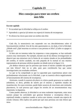 Capítulo 23
Diez consejos para tener un cerebro
más feliz
En este capítulo
Te recordaré que la felicidad se refleja en el cerebro
Aprenderás a apreciar (al menos eso espero) el sistema de recompensas
Te ofrezco las claves para tener un cerebro más feliz
Cada día, la neurociencia nos sorprende con sus descubrimientos sobre el
funcionamiento cerebral. Uno de los más apasionantes es, sin duda, el de la felicidad.
¿Dónde está? ¿Qué neuronas se activan si una persona es feliz? ¿Cuáles se apagan si
no lo es?
Si bien aún no tenemos todas las respuestas a estas preguntas, se han realizado
avances muy interesantes. Por ejemplo, durante una de las últimas investigaciones se
observó que una estructura con la forma de un cometa situada en las profundidades
del cerebro, el núcleo caudado, era más pequeña de lo normal en una muestra
representativa de personas infelices (puedes ver dónde está en la figura 3-1).
¿Se deduce entonces que las personas que tienen el núcleo caudado más grande
son más felices? Aún no se sabe, pues para corroborarlo hay que sumar
investigaciones con resultados similares.
Lo que se ha comprobado es que la capacidad para experimentar placer está
profundamente relacionada con la felicidad, y que su ausencia afecta negativamente
al funcionamiento del sistema de recompensa.
Asimismo, cuando la ausencia de placer es crónica puede generarse un cuadro de
anhedonia, es decir, pérdida de interés por el entorno y repetidos estados de
insatisfacción. En casos extremos, puede haber ausencia de reacciones ante estímulos
placenteros, lo cual provoca que caigan los niveles de un neurotransmisor muy
importante, la dopamina.
Como puedes observar, la felicidad es un tema realmente importante, entre otras
razones porque las actividades que generan bienestar y recompensa (física y
espiritual) tienden a repetirse cuando se activa este sistema, creando una especie de
círculo virtuoso. Ello explica (en parte) por qué unas personas son más felices que
otras.
www.lectulandia.com - Página 314
 