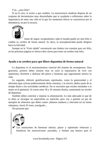 Y tú... ¿eres feliz?
Si no lo eres, te invito a que cambies. La neurociencia moderna dispone de un
conjunto de herramientas muy desarrolladas que te ayudarán a reflexionar sobre la
importancia de tener una vida en la que los momentos felices se caractericen por la
abundancia, no por la escasez.
Antes de seguir, recapitulemos: todo el mundo puede ser más feliz si
cambia su cerebro de forma natural. Es decir, la neuroplasticidad puede dirigirse
hacia la felicidad.
Aunque en la “Guía rápida” encontrarás una chuleta con consejos para ser feliz,
en las próximas páginas te ofrezco diez claves para tener un cerebro más feliz.
Ayuda a tu cerebro para que libere dopamina de forma natural
La dopamina es el neurotransmisor esencial del sistema de recompensas. Para
generarla, primero debes tomarte muy en serio la importancia de vivir con
optimismo, divertirte y disfrutar del placer y bienestar que seguramente merece tu
vida.
Lo segundo, ofrécete gratificaciones espirituales, como la generosidad y el
altruismo (que activan poderosamente dicho sistema), y lo tercero, dedica parte de tu
tiempo diario a las actividades aeróbicas. No es necesario que escales montañas o te
mates en el gimnasio. Si corres entre 30 y 45 minutos diarios, aumentarán tus niveles
de dopamina.
También debes controlar y mejorar tu alimentación. Lo más adecuado es que de
tu dieta se encargue un especialista en nutrición, pero voy a ponerte un par de
ejemplos de alimentos que debes comer: plátanos maduros y chocolate (si no tienes
sobrepeso, claro). El resto, averígualo...
Ten presente que:
Las sensaciones de bienestar interior, placer y optimismo refuerzan y
fortalecen los neurocircuitos asociados, y forman una barrera para el
www.lectulandia.com - Página 315
 