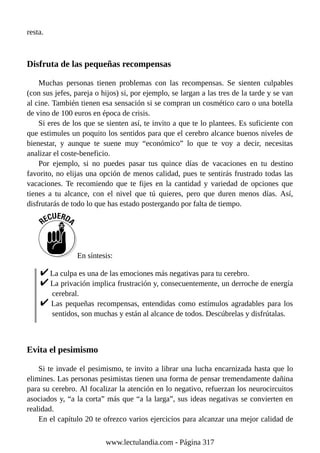 resta.
Disfruta de las pequeñas recompensas
Muchas personas tienen problemas con las recompensas. Se sienten culpables
(con sus jefes, pareja o hijos) si, por ejemplo, se largan a las tres de la tarde y se van
al cine. También tienen esa sensación si se compran un cosmético caro o una botella
de vino de 100 euros en época de crisis.
Si eres de los que se sienten así, te invito a que te lo plantees. Es suficiente con
que estimules un poquito los sentidos para que el cerebro alcance buenos niveles de
bienestar, y aunque te suene muy “económico” lo que te voy a decir, necesitas
analizar el coste-beneficio.
Por ejemplo, si no puedes pasar tus quince días de vacaciones en tu destino
favorito, no elijas una opción de menos calidad, pues te sentirás frustrado todas las
vacaciones. Te recomiendo que te fijes en la cantidad y variedad de opciones que
tienes a tu alcance, con el nivel que tú quieres, pero que duren menos días. Así,
disfrutarás de todo lo que has estado postergando por falta de tiempo.
En síntesis:
La culpa es una de las emociones más negativas para tu cerebro.
La privación implica frustración y, consecuentemente, un derroche de energía
cerebral.
Las pequeñas recompensas, entendidas como estímulos agradables para los
sentidos, son muchas y están al alcance de todos. Descúbrelas y disfrútalas.
Evita el pesimismo
Si te invade el pesimismo, te invito a librar una lucha encarnizada hasta que lo
elimines. Las personas pesimistas tienen una forma de pensar tremendamente dañina
para su cerebro. Al focalizar la atención en lo negativo, refuerzan los neurocircuitos
asociados y, “a la corta” más que “a la larga”, sus ideas negativas se convierten en
realidad.
En el capítulo 20 te ofrezco varios ejercicios para alcanzar una mejor calidad de
www.lectulandia.com - Página 317
 