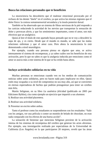 Busca las relaciones personales que te beneficien
La neurociencia ha descubierto que el malestar emocional provocado por el
rechazo de los demás “duele” en el cerebro, ya que activa las mismas regiones que el
dolor físico: la corteza somatosensorial secundaria y la ínsula posterior dorsal.
También se ha observado que un sistema de fibras nerviosas de la piel responde a
las caricias reduciendo la actividad de los nervios que transportan la sensación de
dolor y provocan alivio, y que los sentimientos importantes, como el amor, son más
efectivos que un analgésico.
Quizá al leer el título de este apartado hayas pensado que no te voy a descubrir la
sopa de ajo, y es cierto. Desde que el mundo es mundo, se sabe que las malas
relaciones enferman y que el amor cura. Pero ahora la neurociencia lo está
demostrando a nivel neurológico.
Por ejemplo, cuando una persona piensa en alguien que ama, se activa
intensamente el sistema de recompensas, y ya sabes cuáles son los beneficios de esta
activación, pero lo que no sabes es que la analgesia inducida por emociones como el
amor se asocia más a este sistema de lo que se ha creído hasta ahora.
Incluye actividades solidarias en tu vida
Muchas personas se emocionan cuando ven en los medios de comunicación
noticias sobre actos solidarios, pero no hacen nada para implicarse en ellos. Quizá
estén muy ocupadas o su nivel de compromiso no sea muy alto, así que se convierten
en eternas espectadoras de hechos que podrían protagonizar para tener un cerebro
más feliz.
Martin Seligman, en su libro La auténtica felicidad (publicado en 2005 por
Ediciones Byblos), cita como ejemplo un ejercicio que impartió a sus alumnos:
1. Realizar una actividad placentera.
2. Realizar una actividad solidaria.
3. Presentar un escrito sobre ambas.
Tanto el profesor como los estudiantes se sorprendieron con los resultados: “Salir
con los amigos, ver una película o comer un montón de helado de chocolate, no eran
nada comparado con los efectos de una buena acción”.
La sensación de bienestar que menciona Seligman proviene de la activación
intensa de los sistemas de recompensa del cerebro que generan los actos altruistas.
Por ejemplo, una investigación realizada por especialistas de la Universidad de
California (Los Ángeles) en la que participaron 20 mujeres, reveló que las áreas
www.lectulandia.com - Página 319
 