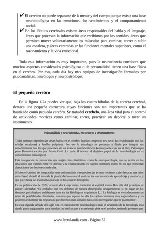 El cerebro no puede separarse de la mente y del cuerpo porque existe una base
neurobiológica en las emociones, los sentimientos y el comportamiento
social.
En los lóbulos cerebrales existen áreas responsables del habla y el lenguaje,
áreas que procesan la información que recibimos por los sentidos, áreas que
permiten mover voluntariamente los músculos para caminar, correr o subir
una escalera, y áreas centradas en las funciones mentales superiores, como el
razonamiento y la vida emocional.
Toda esta información es muy importante, pues la neurociencia corrobora que
muchos aspectos considerados psicológicos o de personalidad tienen una base física
en el cerebro. Por eso, cada día hay más equipos de investigación formados por
psicoanalistas, neurólogos y neuropsicólogos.
El pequeño cerebro
En la figura 1-2a puedes ver que, bajo los cuatro lóbulos de la corteza cerebral,
destaca una pequeña estructura cuyas funciones son tan importantes que se ha
bautizado como pequeño cerebro. Se trata del cerebelo, una área vital para el control
de actividades motrices como caminar, correr, practicar un deporte o tocar un
instrumento.
Psicoanálisis y neurociencias, encuentros y desencuentros
Todas nuestras experiencias dejan huella en el cerebro, huellas sinápticas (es decir, las relacionadas con las
células nerviosas) y huellas psíquicas. Por eso la psicología se preocupa a diario por integrar sus
conocimientos con los que proceden de los avances neurocientíficos (como puedes ver en el libro Psicología
para Dummies escrito por Adam Cash. La parte II destaca el decisivo papel de la neurobiología en el
conocimiento psicológico).
Esta integración ha provocado que surjan otras disciplinas, como la neuropsicología, que se centra en las
relaciones que existen entre el cerebro y la conducta tanto en sujetos normales como en los que presentan
alteraciones por lesiones cerebrales.
Si bien el camino de integración entre psicoanálisis y neurociencias es muy reciente, cabe destacar que años
atrás Freud abordó el tema de la plasticidad neuronal al analizar los mecanismos de aprendizaje y memoria, y
que ya él tenía sus esperanzas puestas en los avances biológicos.
En su publicación de 1920, Jenseits des Lustprinzips, traducido al español como Más allá del principio de
placer, afirmaba: “Es probable que los defectos de nuestra descripción desaparecieran si en lugar de los
términos psicológicos pudiéramos usar ya los fisiológicos o químicos [...] La biología es verdaderamente un
reino de posibilidades ilimitadas, tenemos que esperar de ella los esclarecimientos más sorprendentes y no
podemos columbrar las respuestas que decenios más adelante dará a los interrogantes que le planteamos”.
En esta segunda década del siglo xxi, el conocimiento neurobiológico más el desarrollo de la tecnología está
dando pasos agigantados para estudiar las huellas que la experiencia deja en el cerebro, teniendo presente que,
www.lectulandia.com - Página 32
 