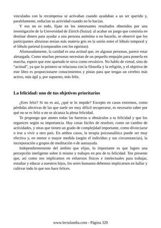vinculadas con la recompensa se activaban cuando ayudaban a un ser querido y,
paralelamente, reducían su actividad cuando no lo hacían.
Y eso no es todo, fíjate en los interesantes resultados obtenidos por una
investigación de la Universidad de Zúrich (Suiza): al acabar un juego que consistía en
destinar dinero para ayudar a una persona anónima o no hacerlo, se observó que los
participantes altruistas tenían más materia gris en la unión entre el lóbulo temporal y
el lóbulo parietal (comparados con los egoístas).
Afortunadamente, la caridad es una actitud que, en algunas personas, parece estar
aletargada. Como muchas personas necesitan de un pequeño empujón para ponerla en
marcha, espero que este apartado te sirva como revulsivo. No hablo de virtud, sino de
“actitud”, ya que lo primero se relaciona con la filosofía y la religión, y el objetivo de
este libro es proporcionarte conocimientos y pistas para que tengas un cerebro más
activo, más ágil y, por supuesto, más feliz.
La felicidad: uno de tus objetivos prioritarios
¿Eres feliz? Si no es así, ¿qué te lo impide? Excepto en casos extremos, como
pérdidas afectivas de las que suele ser muy difícil recuperarse, es necesario saber por
qué no se es feliz o no se alcanza la plena felicidad.
Te propongo que anotes todas las barreras u obstáculos a tu felicidad y que los
organices según su importancia. Hay cosas fáciles de resolver, como un cambio de
actividades, y otras que tienen un grado de complejidad importante, como divorciarse
o irse a vivir a otro país. En ambos casos, la terapia psicoanalítica puede ser muy
efectiva y, en menor o mayor medida (según el individuo y sus circunstancias), la
incorporación a grupos de meditación o de autoayuda.
Independientemente del ámbito que elijas, lo importante es que logres una
percepción inteligente sobre ti mismo y trabajes en pos de tu felicidad. Ten presente
que, así como nos implicamos en esfuerzos físicos e intelectuales para trabajar,
estudiar y educar a nuestros hijos, los seres humanos debemos implicarnos en hallar y
cultivar todo lo que nos hace felices.
www.lectulandia.com - Página 320
 