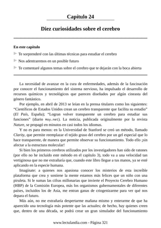 Capítulo 24
Diez curiosidades sobre el cerebro
En este capítulo
Te sorprenderé con las últimas técnicas para estudiar el cerebro
Nos adentraremos en un posible futuro
Te comentaré algunos temas sobre el cerebro que te dejarán con la boca abierta
La necesidad de avanzar en la cura de enfermedades, además de la fascinación
por conocer el funcionamiento del sistema nervioso, ha impulsado el desarrollo de
recursos químicos y tecnológicos que parecen diseñados por algún cineasta del
género fantástico.
Por ejemplo, en abril de 2013 se leían en la prensa titulares como los siguientes:
“Científicos de Estados Unidos crean un cerebro transparente que facilita su estudio”
(El País, España); “Logran volver transparente un cerebro para estudiar sus
funciones” (diario Hoy.net). La noticia, publicada originalmente por la revista
Nature, se propagó en minutos en casi todos los idiomas.
Y no es para menos: en la Universidad de Stanford se creó un método, llamado
Clarity, que permite reemplazar el tejido graso del cerebro por un gel especial que lo
hace transparente, de manera que permite observar su funcionamiento. Todo ello ¡sin
afectar a la estructura molecular!
Si bien los primeros cerebros utilizados por los investigadores han sido de ratones
(por ello no he incluido este método en el capítulo 3), todo va a una velocidad tan
vertiginosa que no me extrañaría que, cuando este libro llegue a tus manos, ya se esté
aplicando en la especie humana.
Imagínate: a quienes nos apasiona conocer los misterios de esta increíble
plataforma que crea y sostiene la mente estamos más felices que un niño con una
piruleta. Si le sumas las cifras millonarias que invierte el Proyecto Cerebro Humano
(HBP) de la Comisión Europea, más los organismos gubernamentales de diferentes
países, incluidos los de Asia, me entran ganas de criogenizarme para ver qué nos
depara el futuro.
Más aún, no me extrañaría despertarme mañana mismo y enterarme de que ha
aparecido una tecnología más potente que las actuales; de hecho, hay quienes creen
que, dentro de una década, se podrá crear un gran simulador del funcionamiento
www.lectulandia.com - Página 321
 