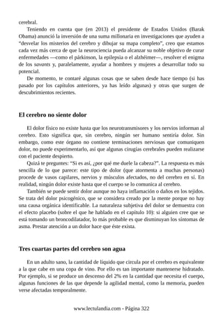 cerebral.
Teniendo en cuenta que (en 2013) el presidente de Estados Unidos (Barak
Obama) anunció la inversión de una suma millonaria en investigaciones que ayuden a
“desvelar los misterios del cerebro y dibujar su mapa completo”, creo que estamos
cada vez más cerca de que la neurociencia pueda alcanzar su noble objetivo de curar
enfermedades —como el párkinson, la epilepsia o el alzhéimer—, resolver el enigma
de los savants y, paralelamente, ayudar a hombres y mujeres a desarrollar todo su
potencial.
De momento, te contaré algunas cosas que se saben desde hace tiempo (si has
pasado por los capítulos anteriores, ya has leído algunas) y otras que surgen de
descubrimientos recientes.
El cerebro no siente dolor
El dolor físico no existe hasta que los neurotransmisores y los nervios informan al
cerebro. Esto significa que, sin cerebro, ningún ser humano sentiría dolor. Sin
embargo, como este órgano no contiene terminaciones nerviosas que comuniquen
dolor, no puede experimentarlo, así que algunas cirugías cerebrales pueden realizarse
con el paciente despierto.
Quizá te preguntes: “Si es así, ¿por qué me duele la cabeza?”. La respuesta es más
sencilla de lo que parece: este tipo de dolor (que atormenta a muchas personas)
procede de vasos capilares, nervios y músculos afectados, no del cerebro en sí. En
realidad, ningún dolor existe hasta que el cuerpo se lo comunica al cerebro.
También se puede sentir dolor aunque no haya inflamación o daños en los tejidos.
Se trata del dolor psicogénico, que se considera creado por la mente porque no hay
una causa orgánica identificable. La naturaleza subjetiva del dolor se demuestra con
el efecto placebo (sobre el que he hablado en el capítulo 10): si alguien cree que se
está tomando un broncodilatador, lo más probable es que disminuyan los síntomas de
asma. Prestar atención a un dolor hace que éste exista.
Tres cuartas partes del cerebro son agua
En un adulto sano, la cantidad de líquido que circula por el cerebro es equivalente
a la que cabe en una copa de vino. Por ello es tan importante mantenerse hidratado.
Por ejemplo, si se produce un descenso del 2% en la cantidad que necesita el cuerpo,
algunas funciones de las que depende la agilidad mental, como la memoria, pueden
verse afectadas temporalmente.
www.lectulandia.com - Página 322
 