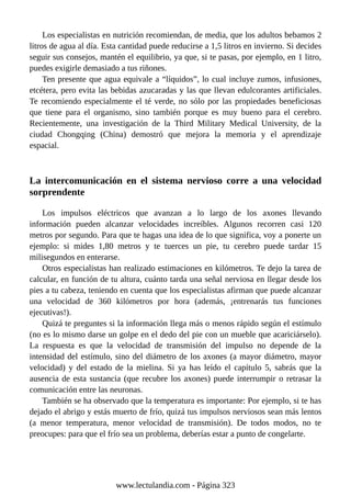 Los especialistas en nutrición recomiendan, de media, que los adultos bebamos 2
litros de agua al día. Esta cantidad puede reducirse a 1,5 litros en invierno. Si decides
seguir sus consejos, mantén el equilibrio, ya que, si te pasas, por ejemplo, en 1 litro,
puedes exigirle demasiado a tus riñones.
Ten presente que agua equivale a “líquidos”, lo cual incluye zumos, infusiones,
etcétera, pero evita las bebidas azucaradas y las que llevan edulcorantes artificiales.
Te recomiendo especialmente el té verde, no sólo por las propiedades beneficiosas
que tiene para el organismo, sino también porque es muy bueno para el cerebro.
Recientemente, una investigación de la Third Military Medical University, de la
ciudad Chongqing (China) demostró que mejora la memoria y el aprendizaje
espacial.
La intercomunicación en el sistema nervioso corre a una velocidad
sorprendente
Los impulsos eléctricos que avanzan a lo largo de los axones llevando
información pueden alcanzar velocidades increíbles. Algunos recorren casi 120
metros por segundo. Para que te hagas una idea de lo que significa, voy a ponerte un
ejemplo: si mides 1,80 metros y te tuerces un pie, tu cerebro puede tardar 15
milisegundos en enterarse.
Otros especialistas han realizado estimaciones en kilómetros. Te dejo la tarea de
calcular, en función de tu altura, cuánto tarda una señal nerviosa en llegar desde los
pies a tu cabeza, teniendo en cuenta que los especialistas afirman que puede alcanzar
una velocidad de 360 kilómetros por hora (además, ¡entrenarás tus funciones
ejecutivas!).
Quizá te preguntes si la información llega más o menos rápido según el estímulo
(no es lo mismo darse un golpe en el dedo del pie con un mueble que acariciárselo).
La respuesta es que la velocidad de transmisión del impulso no depende de la
intensidad del estímulo, sino del diámetro de los axones (a mayor diámetro, mayor
velocidad) y del estado de la mielina. Si ya has leído el capítulo 5, sabrás que la
ausencia de esta sustancia (que recubre los axones) puede interrumpir o retrasar la
comunicación entre las neuronas.
También se ha observado que la temperatura es importante: Por ejemplo, si te has
dejado el abrigo y estás muerto de frío, quizá tus impulsos nerviosos sean más lentos
(a menor temperatura, menor velocidad de transmisión). De todos modos, no te
preocupes: para que el frío sea un problema, deberías estar a punto de congelarte.
www.lectulandia.com - Página 323
 