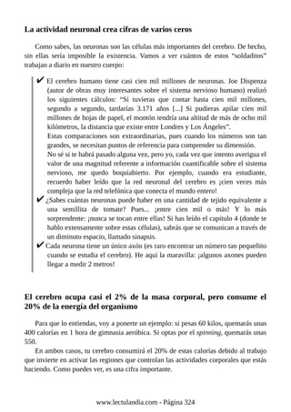 La actividad neuronal crea cifras de varios ceros
Como sabes, las neuronas son las células más importantes del cerebro. De hecho,
sin ellas sería imposible la existencia. Vamos a ver cuántos de estos “soldaditos”
trabajan a diario en nuestro cuerpo:
El cerebro humano tiene casi cien mil millones de neuronas. Joe Dispenza
(autor de obras muy interesantes sobre el sistema nervioso humano) realizó
los siguientes cálculos: “Si tuvieras que contar hasta cien mil millones,
segundo a segundo, tardarías 3.171 años [...] Si pudieras apilar cien mil
millones de hojas de papel, el montón tendría una altitud de más de ocho mil
kilómetros, la distancia que existe entre Londres y Los Ángeles”.
Estas comparaciones son extraordinarias, pues cuando los números son tan
grandes, se necesitan puntos de referencia para comprender su dimensión.
No sé si te habrá pasado alguna vez, pero yo, cada vez que intento averigua el
valor de una magnitud referente a información cuantificable sobre el sistema
nervioso, me quedo boquiabierto. Por ejemplo, cuando era estudiante,
recuerdo haber leído que la red neuronal del cerebro es ¡cien veces más
compleja que la red telefónica que conecta el mundo entero!
¿Sabes cuántas neuronas puede haber en una cantidad de tejido equivalente a
una semillita de tomate? Pues... ¡entre cien mil o más! Y lo más
sorprendente: ¡nunca se tocan entre ellas! Si has leído el capítulo 4 (donde te
hablo extensamente sobre estas células), sabrás que se comunican a través de
un diminuto espacio, llamado sinapsis.
Cada neurona tiene un único axón (es raro encontrar un número tan pequeñito
cuando se estudia el cerebro). He aquí la maravilla: ¡algunos axones pueden
llegar a medir 2 metros!
El cerebro ocupa casi el 2% de la masa corporal, pero consume el
20% de la energía del organismo
Para que lo entiendas, voy a ponerte un ejemplo: si pesas 60 kilos, quemarás unas
400 calorías en 1 hora de gimnasia aeróbica. Si optas por el spinning, quemarás unas
550.
En ambos casos, tu cerebro consumirá el 20% de estas calorías debido al trabajo
que invierte en activar las regiones que controlan las actividades corporales que estás
haciendo. Como puedes ver, es una cifra importante.
www.lectulandia.com - Página 324
 