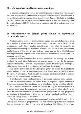 El cerebro contiene muchísimos vasos sanguíneos
Si un anatomista pudiera extraer los vasos sanguíneos de un cerebro y extenderlos
para unir puntos extremos del mundo, le sorprenderían la cantidad de metros que le
sobran. Por ejemplo, la distancia lineal (por aire) entre Juneau (Alaska) y la ciudad de
Ushuaia (América del Sur) es de unos 14.000 kilómetros. Como los vasos sanguíneos
del cerebro llegan a 160.000 kilómetros, su extensión equivale a ¡más de once veces
ese trayecto!
El funcionamiento del cerebro puede explicar las experiencias
cercanas a la muerte
Prácticamente en todos los países existen personas que creen haber estado cerca
de la muerte o, como ellos dicen, haber vuelto a la vida. En el relato de los
protagonistas suele haber muchas coincidencias, entre ellas, la sensación de
desprenderse del cuerpo y flotar sobre él, el tránsito por un túnel oscuro y la visión de
una luz intensa al final de éste, un estado de enorme paz interior y felicidad nunca
antes experimentada. Algunos dicen haber recordado momentos de su vida como si se
tratara de una película.
Francisco Rubia (neurocientífico español, especialista en fisiología del sistema
nervioso) ha publicado trabajos muy interesantes sobre el tema. “En las personas
clínicamente muertas —explica— se produce un cuadro de anoxia (falta de oxígeno)
e hipercapnia (aumento de la presión parcial de dióxido de carbono).”
Este cuadro (impulsado por la hipercapnia) genera un estado de desinhibición
generalizada en el cerebro: muchas neuronas dejan de funcionar, se pierde el sentido
del tiempo y el espacio. Paralelamente, se produce una hiperactividad en algunas
estructuras del sistema límbico (emocional).
El cerebro entra en un estado caótico en el que sus mecanismos, como también el
flujo de los neurotransmisores, se alteran. Como el esquema corporal también se
distorsiona, se produce la sensación de que se abandona el cuerpo y se flota sobre él.
En la Escuela Politécnica Federal de Lausana (Suiza), se han realizado varias
investigaciones sobre las experiencias cercanas a la muerte. Con relación a las
visualizaciones extracorpóreas que mencionan los protagonistas, se cree que podrían
ser producto de la confusión cerebral que se produce cuando el equilibrio entre el
sentido del tacto y la vista se trastornan.
Para llegar a esta conclusión utilizaron como técnica la realidad virtual, es decir,
simulaciones de sucesos que permitían a los participantes experimentar la sensación
de estar inmersos en ellos. Por su parte, el neurólogo Olaf Blanke, de la misma
www.lectulandia.com - Página 325
 