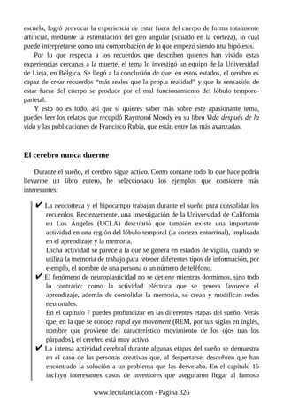 escuela, logró provocar la experiencia de estar fuera del cuerpo de forma totalmente
artificial, mediante la estimulación del giro angular (situado en la corteza), lo cual
puede interpretarse como una comprobación de lo que empezó siendo una hipótesis.
Por lo que respecta a los recuerdos que describen quienes han vivido estas
experiencias cercanas a la muerte, el tema lo investigó un equipo de la Universidad
de Lieja, en Bélgica. Se llegó a la conclusión de que, en estos estados, el cerebro es
capaz de crear recuerdos “más reales que la propia realidad” y que la sensación de
estar fuera del cuerpo se produce por el mal funcionamiento del lóbulo temporo-
parietal.
Y esto no es todo, así que si quieres saber más sobre este apasionante tema,
puedes leer los relatos que recopiló Raymond Moody en su libro Vida después de la
vida y las publicaciones de Francisco Rubia, que están entre las más avanzadas.
El cerebro nunca duerme
Durante el sueño, el cerebro sigue activo. Como contarte todo lo que hace podría
llevarme un libro entero, he seleccionado los ejemplos que considero más
interesantes:
La neocorteza y el hipocampo trabajan durante el sueño para consolidar los
recuerdos. Recientemente, una investigación de la Universidad de California
en Los Ángeles (UCLA) descubrió que también existe una importante
actividad en una región del lóbulo temporal (la corteza entorrinal), implicada
en el aprendizaje y la memoria.
Dicha actividad se parece a la que se genera en estados de vigilia, cuando se
utiliza la memoria de trabajo para retener diferentes tipos de información, por
ejemplo, el nombre de una persona o un número de teléfono.
El fenómeno de neuroplasticidad no se detiene mientras dormimos, sino todo
lo contrario: como la actividad eléctrica que se genera favorece el
aprendizaje, además de consolidar la memoria, se crean y modifican redes
neuronales.
En el capítulo 7 puedes profundizar en las diferentes etapas del sueño. Verás
que, en la que se conoce rapid eye movement (REM, por sus siglas en inglés,
nombre que proviene del característico movimiento de los ojos tras los
párpados), el cerebro está muy activo.
La intensa actividad cerebral durante algunas etapas del sueño se demuestra
en el caso de las personas creativas que, al despertarse, descubren que han
encontrado la solución a un problema que las desvelaba. En el capítulo 16
incluyo interesantes casos de inventores que aseguraron llegar al famoso
www.lectulandia.com - Página 326
 