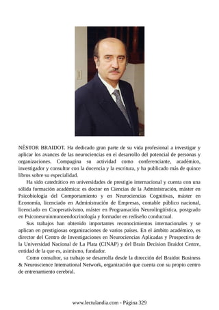 NÉSTOR BRAIDOT. Ha dedicado gran parte de su vida profesional a investigar y
aplicar los avances de las neurociencias en el desarrollo del potencial de personas y
organizaciones. Compagina su actividad como conferenciante, académico,
investigador y consultor con la docencia y la escritura, y ha publicado más de quince
libros sobre su especialidad.
Ha sido catedrático en universidades de prestigio internacional y cuenta con una
sólida formación académica: es doctor en Ciencias de la Administración, máster en
Psicobiología del Comportamiento y en Neurociencias Cognitivas, máster en
Economía, licenciado en Administración de Empresas, contable público nacional,
licenciado en Cooperativismo, máster en Programación Neurolingüística, postgrado
en Psiconeuroinmunoendocrinología y formador en rediseño conductual.
Sus trabajos han obtenido importantes reconocimientos internacionales y se
aplican en prestigiosas organizaciones de varios países. En el ámbito académico, es
director del Centro de Investigaciones en Neurociencias Aplicadas y Prospectiva de
la Universidad Nacional de La Plata (CINAP) y del Brain Decision Braidot Centre,
entidad de la que es, asimismo, fundador.
Como consultor, su trabajo se desarrolla desde la dirección del Braidot Business
& Neuroscience International Network, organización que cuenta con su propio centro
de entrenamiento cerebral.
www.lectulandia.com - Página 329
 