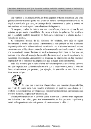 del mismo modo que se crean y se asocian en forma de conexiones sinápticas, también se fortalecen o
desaparecen en función de la relación de cada individuo consigo mismo y con el mundo exterior.
Por ejemplo, si los lóbulos frontales de un jugador de fútbol transmiten una señal
que indica correr hacia un punto para chutar un penalti, su cerebelo desencadenará los
impulsos que harán que corra, se detenga donde se encuentra la pelota y ejecute los
movimientos necesarios para colocarla dentro de la portería.
Si, después, celebra la victoria con sus compañeros y bebe en exceso, lo más
probable es que pierda el equilibrio y le cueste articular las palabras. Eso se debe a
que el cerebelo también interviene en funciones cognitivas y le afecta mucho el
consumo de alcohol.
Ya conocemos muchas de las funciones del cerebelo, pero otras se siguen
descubriendo a medida que avanza la neurociencia. Por ejemplo, se está estudiando
su participación en la vida emocional, relacionada con el sistema hormonal por sus
conexiones con el hipotálamo; además, se ha encontrado un vínculo entre el cerebelo
y la memoria del miedo. También se ha descubierto que interviene en funciones no
motoras, entre ellas, el lenguaje, la atención, la memoria, el seguimiento visual y las
reacciones emocionales. Actualmente se investiga su implicación en las funciones
cognitivas y en el control de las expresiones que incluyen a los sentimientos.
Esto nos muestra que es fundamental que mantengamos sano nuestro cerebelo
para que se produzcan conductas relacionadas con la supervivencia, como la reacción
física (movimiento) que provoca, por ejemplo, la aparición de una fiera o una
situación de peligro.
Al igual que el cerebro, el cerebelo es una estructura imprescindible
para vivir de forma sana. Los estudios anatómicos en pacientes con daños en el
cerebelo (neuroimágenes e investigaciones post mórtem) confirman su implicación en
procesos motrices, cognitivos y emocionales.
Una importante lesión en el cerebelo puede acabar con la carrera de un deportista,
una bailarina o un atleta, pero sus consecuencias en los procesos cognitivos y
emocionales pueden ser aún más graves, tal como muestra la tabla 1-1.
www.lectulandia.com - Página 33
 