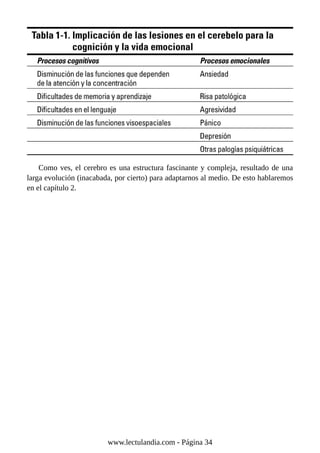 Como ves, el cerebro es una estructura fascinante y compleja, resultado de una
larga evolución (inacabada, por cierto) para adaptarnos al medio. De esto hablaremos
en el capítulo 2.
www.lectulandia.com - Página 34
 