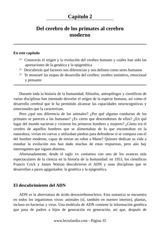 Capítulo 2
Del cerebro de los primates al cerebro
moderno
En este capítulo
Conocerás el origen y la evolución del cerebro humano y cuáles han sido las
aportaciones de la genética y la epigenética
Descubrirás qué factores nos diferencian y nos definen como seres humanos
Te mostraré las etapas de desarrollo del cerebro: cerebro instintivo, emocional
y pensante
Durante toda la historia de la humanidad, filósofos, antropólogos y científicos de
varias disciplinas han intentado desvelar el origen de la especie humana, así como el
desarrollo cerebral que le ha permitido alcanzar las capacidades neurocognitivas y
emocionales que la caracterizan.
Pero ¿qué nos diferencia de los animales? ¿Por qué algunas conductas de los
primates se parecen a las humanas? ¿Es cierto que descendemos de ellos? ¿En qué
lugar del mundo nacieron y vivieron los primeros hombres y mujeres? ¿Cómo era el
cerebro de aquellos hombres que se alimentaban de lo que encontraban en la
naturaleza, vivían en cuevas y utilizaban piedras para defenderse si se compara con el
del hombre moderno, capaz de enviar un robot a Marte? Quienes dedican su vida a
estudiar la evolución nos han dado muchas de estas respuestas, pero aún hay
interrogantes que siguen abiertos.
Afortunadamente, desde el siglo XX contamos con uno de los avances más
espectaculares de la ciencia en la historia de la humanidad: en 1953, los científicos
Francis Crick y James Watson descubrieron el ADN y unas disciplinas que se
desarrollan a pasos agigantados: la genética y la epigenética.
El descubrimiento del ADN
ADN es la abreviatura de ácido desoxirribonucleico. Esta sustancia se encuentra
en todos los organismos vivos: animales (sí, también en nuestro interior), plantas,
incluso en bacterias y virus. Una molécula de ADN contiene la información genética
que pasa de padres a hijos de generación en generación, así que, después de
www.lectulandia.com - Página 35
 