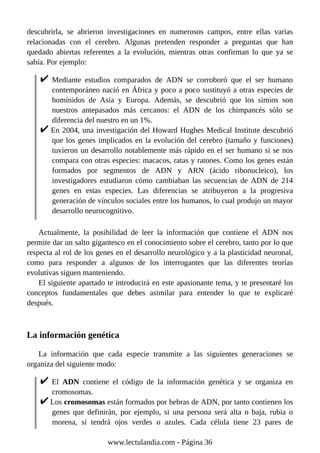 descubrirla, se abrieron investigaciones en numerosos campos, entre ellas varias
relacionadas con el cerebro. Algunas pretenden responder a preguntas que han
quedado abiertas referentes a la evolución, mientras otras confirman lo que ya se
sabía. Por ejemplo:
Mediante estudios comparados de ADN se corroboró que el ser humano
contemporáneo nació en África y poco a poco sustituyó a otras especies de
homínidos de Asia y Europa. Además, se descubrió que los simios son
nuestros antepasados más cercanos: el ADN de los chimpancés sólo se
diferencia del nuestro en un 1%.
En 2004, una investigación del Howard Hughes Medical Institute descubrió
que los genes implicados en la evolución del cerebro (tamaño y funciones)
tuvieron un desarrollo notablemente más rápido en el ser humano si se nos
compara con otras especies: macacos, ratas y ratones. Como los genes están
formados por segmentos de ADN y ARN (ácido ribonucleico), los
investigadores estudiaron cómo cambiaban las secuencias de ADN de 214
genes en estas especies. Las diferencias se atribuyeron a la progresiva
generación de vínculos sociales entre los humanos, lo cual produjo un mayor
desarrollo neurocognitivo.
Actualmente, la posibilidad de leer la información que contiene el ADN nos
permite dar un salto gigantesco en el conocimiento sobre el cerebro, tanto por lo que
respecta al rol de los genes en el desarrollo neurológico y a la plasticidad neuronal,
como para responder a algunos de los interrogantes que las diferentes teorías
evolutivas siguen manteniendo.
El siguiente apartado te introducirá en este apasionante tema, y te presentaré los
conceptos fundamentales que debes asimilar para entender lo que te explicaré
después.
La información genética
La información que cada especie transmite a las siguientes generaciones se
organiza del siguiente modo:
El ADN contiene el código de la información genética y se organiza en
cromosomas.
Los cromosomas están formados por hebras de ADN, por tanto contienen los
genes que definirán, por ejemplo, si una persona será alta o baja, rubia o
morena, si tendrá ojos verdes o azules. Cada célula tiene 23 pares de
www.lectulandia.com - Página 36
 
