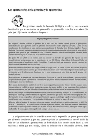 Las aportaciones de la genética y la epigenética
La genética estudia la herencia biológica, es decir, los caracteres
hereditarios que se transmiten de generación en generación entre los seres vivos. Su
principal objetivo de estudio son los genes.
El proyecto genoma humano
El Proyecto Genoma Humano se presentó en el año 1990 en Estados Unidos gracias al presupuesto
multimillonario que aportaron tanto el gobierno estadounidense como empresas privadas. Contó con la
colaboración de científicos de otras naciones, principalmente de Canadá, Gran Bretaña, España y Nueva
Zelanda. En resumen, ponía en práctica un conjunto de investigaciones destinadas a determinar la secuencia de
pares de bases químicas que componen el ADN y, además, pretendía identificar dichos genes desde un punto
de vista funcional, para lo cual se fijó un plazo de quince años.
En junio del año 2000 ya se contaba con una especie de borrador del genoma. El impacto de este
descubrimiento fue tan sonado que lo presentaron a la vez Bill Clinton (el presidente de Estados Unidos en
aquel momento) y su homólogo británico, Tony Blair. El resultado final, que presentó el genoma completo, se
logró antes de lo esperado, en abril de 2003.
El enorme interés que despertó este proyecto desde su origen radica en varios factores. Por un lado, la pasión
por el conocimiento: ahora sabemos que los seres humanos tienen unos veintiocho mil genes (menos de lo que
se suponía) y se identificaron sus funciones; por el otro, los avances en otras áreas que puede generar este
descubrimiento.
Principalmente, se espera que este descubrimiento favorezca la cura de enfermedades y permita realizar
diagnósticos que ayuden a prevenirlas. También cree que podrán desarrollarse medicamentos individualizados,
es decir, para cada caso particular.
Pero a este descubrimiento también lo envolvió la preocupación por aspectos éticos y morales ya que, como
siempre digo, un cuchillo se pensó para cortar, aunque hay quien también lo usa para matar. Los resultados
siempre dependen del uso que el hombre dé a estas nuevas herramientas, no de las herramientas en sí.
Por lo tanto, aunque existen grandes esperanzas relacionadas con la salud y la mejora en la calidad de vida, se
teme que la tecnología permita obtener, en segundos, información que pueda utilizarse con fines perjudiciales.
Por ejemplo, si una aseguradora sabe que genéticamente alguien puede llegar a padecer una enfermedad que
quizá la mate entre los cuarenta y cincuenta años, difícilmente le venderá un seguro de vida.
El temor sobre el alcance de los conocimientos actuales y sus aplicaciones es tan importante que, en 1997, la
UNESCO promulgó la Declaración universal sobre el genoma humano y los derechos humanos, documento
que establece criterios y normas sobre el uso de estos avances. Recomiendo su lectura por su gran interés y por
su facilidad de acceso, pues está colgado en la web portal.unesco.org
La epigenética estudia las modificaciones en la expresión de genes provocadas
por el medio ambiente, y por eso puede explicar las consecuencias que el estilo de
vida de las diferentes generaciones de homínidos han tenido sobre éstos y, con
relación al tema que nos ocupa, cómo ha influido en el desarrollo cerebral. Esta
www.lectulandia.com - Página 38
 