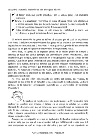 disciplina se articula alrededor de tres principios básicos:
El factor ambiental puede modificar uno o varios genes con múltiples
funciones.
Gracias a la regulación epigenética se puede observar cómo es la adaptación
al medio ambiente dada por la plasticidad del genoma (la serie completa de
genes que contienen los cromosomas de un organismo).
Estas modificaciones tienen un alto grado de estabilidad y, como son
hereditarias, se pueden mantener durante generaciones.
El término expresión de genes se refiere al proceso por el cual un organismo
transforma la información que contienen los genes en las proteínas que necesita este
organismo para desarrollarse y funcionar. A nivel particular, puede definirse como la
capacidad de un gen para producir una proteína biológicamente activa.
Ahora bien, los genes no se expresan juntos en un mismo punto del tiempo y
tampoco en todas las células (excepto los denominados genes constitutivos). Esto
quiere decir, por ejemplo, que se ponen en on o en off según la etapa de la vida de una
persona. Cuando los genes se modifican, estas modificaciones pueden heredarse. Por
ejemplo, si tú fumas, incorporas toxinas que pueden producir epimutaciones en tu
organismo. Es muy probable que transmitas estos cambios a tus hijos, nietos y
bisnietos. No variará la secuencia de tu ADN, pero se modificará la expresión de tus
genes (si aumenta la expresión de los genes, también lo hará la producción de la
proteína que codifican).
No creas que me estoy posicionando en contra del tabaco. En realidad, la
expresión de los genes de un fumador se ha comprobado científicamente. Un buen
ejemplo es la siguiente investigación realizada en la Universidad de Tasmania
(Australia):
Se realizó un estudio en el que participaron 1.240 voluntarios para
analizar los cambios que provoca el tabaco en un grupo de células (las células
blancas). Se descubrió que más de trescientos genes modificaban su expresión por
todo lo que contiene, y que estas modificaciones pueden impactar negativamente
sobre el sistema inmunológico: todos sabemos que se relacionan con ciertos tipos de
cáncer y muerte celular.
Aunque esta investigación se centró en los hábitos del hombre contemporáneo (y
no tiene nada que ver con el tema evolutivo del que hablábamos) resulta muy útil
para comprender de qué se ocupa esta disciplina y por qué es tan importante su
www.lectulandia.com - Página 39
 