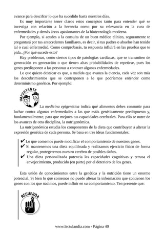 avance para descifrar lo que ha sucedido hasta nuestros días.
Es muy importante tener claros estos conceptos tanto para entender qué se
investiga con relación a la herencia como por su relevancia en la cura de
enfermedades y demás áreas apasionantes de la biotecnología moderna.
Por ejemplo, si acudes a la consulta de un buen médico clínico, seguramente te
preguntará por tus antecedentes familiares, es decir, si tus padres o abuelos han tenido
tal o cual enfermedad. Como comprobarás, tu respuesta influirá en las pruebas que te
pida. ¿Por qué sucede esto?
Hay problemas, como ciertos tipos de patologías cardíacas, que se transmiten de
generación en generación o que tienen altas probabilidades de repetirse, pues los
genes predisponen a las personas a contraer algunas enfermedades.
Lo que quiero destacar es que, a medida que avanza la ciencia, cada vez son más
los descubrimientos que se contraponen a lo que podríamos entender como
determinismo genético. Por ejemplo:
La medicina epigenética indica qué alimentos debes consumir para
luchar contra algunas enfermedades a las que estás genéticamente predispuesto y,
fundamentalmente, para que mejores tus capacidades cerebrales. Para ello se nutre de
los avances de otra disciplina, la nutrigenómica.
La nutrigenómica estudia los componentes de la dieta que contribuyen a alterar la
expresión genética de cada persona. Se basa en tres ideas fundamentales:
Lo que comemos puede modificar el comportamiento de nuestros genes.
Si mantenemos una dieta equilibrada y realizamos ejercicio físico de forma
regular, protegeremos nuestro cerebro de posibles daños.
Una dieta personalizada potencia las capacidades cognitivas y retrasa el
envejecimiento, producido (en parte) por el deterioro de los genes.
Esta unión de conocimientos entre la genética y la nutrición tiene un enorme
potencial. Si bien lo que comemos no puede alterar la información que contienen los
genes con los que nacimos, puede influir en su comportamiento. Ten presente que:
www.lectulandia.com - Página 40
 