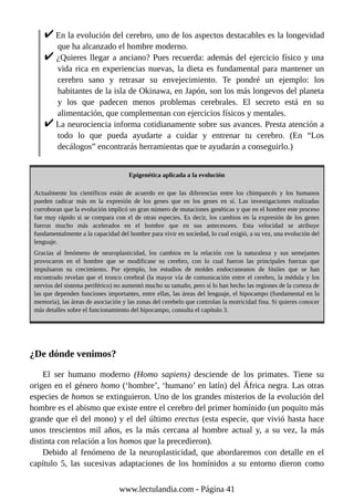 En la evolución del cerebro, uno de los aspectos destacables es la longevidad
que ha alcanzado el hombre moderno.
¿Quieres llegar a anciano? Pues recuerda: además del ejercicio físico y una
vida rica en experiencias nuevas, la dieta es fundamental para mantener un
cerebro sano y retrasar su envejecimiento. Te pondré un ejemplo: los
habitantes de la isla de Okinawa, en Japón, son los más longevos del planeta
y los que padecen menos problemas cerebrales. El secreto está en su
alimentación, que complementan con ejercicios físicos y mentales.
La neurociencia informa cotidianamente sobre sus avances. Presta atención a
todo lo que pueda ayudarte a cuidar y entrenar tu cerebro. (En “Los
decálogos” encontrarás herramientas que te ayudarán a conseguirlo.)
Epigenética aplicada a la evolución
Actualmente los científicos están de acuerdo en que las diferencias entre los chimpancés y los humanos
pueden radicar más en la expresión de los genes que en los genes en sí. Las investigaciones realizadas
corroboran que la evolución implicó un gran número de mutaciones genéticas y que en el hombre este proceso
fue muy rápido si se compara con el de otras especies. Es decir, los cambios en la expresión de los genes
fueron mucho más acelerados en el hombre que en sus antecesores. Esta velocidad se atribuye
fundamentalmente a la capacidad del hombre para vivir en sociedad, lo cual exigió, a su vez, una evolución del
lenguaje.
Gracias al fenómeno de neuroplasticidad, los cambios en la relación con la naturaleza y sus semejantes
provocaron en el hombre que se modificase su cerebro, con lo cual fueron las principales fuerzas que
impulsaron su crecimiento. Por ejemplo, los estudios de moldes endocraneanos de fósiles que se han
encontrado revelan que el tronco cerebral (la mayor vía de comunicación entre el cerebro, la médula y los
nervios del sistema periférico) no aumentó mucho su tamaño, pero sí lo han hecho las regiones de la corteza de
las que dependen funciones importantes, entre ellas, las áreas del lenguaje, el hipocampo (fundamental en la
memoria), las áreas de asociación y las zonas del cerebelo que controlan la motricidad fina. Si quieres conocer
más detalles sobre el funcionamiento del hipocampo, consulta el capítulo 3.
¿De dónde venimos?
El ser humano moderno (Homo sapiens) desciende de los primates. Tiene su
origen en el género homo (‘hombre’, ‘humano’ en latín) del África negra. Las otras
especies de homos se extinguieron. Uno de los grandes misterios de la evolución del
hombre es el abismo que existe entre el cerebro del primer homínido (un poquito más
grande que el del mono) y el del último erectus (esta especie, que vivió hasta hace
unos trescientos mil años, es la más cercana al hombre actual y, a su vez, la más
distinta con relación a los homos que la precedieron).
Debido al fenómeno de la neuroplasticidad, que abordaremos con detalle en el
capítulo 5, las sucesivas adaptaciones de los homínidos a su entorno dieron como
www.lectulandia.com - Página 41
 