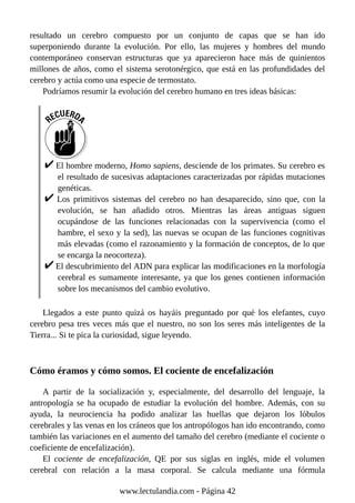 resultado un cerebro compuesto por un conjunto de capas que se han ido
superponiendo durante la evolución. Por ello, las mujeres y hombres del mundo
contemporáneo conservan estructuras que ya aparecieron hace más de quinientos
millones de años, como el sistema serotonérgico, que está en las profundidades del
cerebro y actúa como una especie de termostato.
Podríamos resumir la evolución del cerebro humano en tres ideas básicas:
El hombre moderno, Homo sapiens, desciende de los primates. Su cerebro es
el resultado de sucesivas adaptaciones caracterizadas por rápidas mutaciones
genéticas.
Los primitivos sistemas del cerebro no han desaparecido, sino que, con la
evolución, se han añadido otros. Mientras las áreas antiguas siguen
ocupándose de las funciones relacionadas con la supervivencia (como el
hambre, el sexo y la sed), las nuevas se ocupan de las funciones cognitivas
más elevadas (como el razonamiento y la formación de conceptos, de lo que
se encarga la neocorteza).
El descubrimiento del ADN para explicar las modificaciones en la morfología
cerebral es sumamente interesante, ya que los genes contienen información
sobre los mecanismos del cambio evolutivo.
Llegados a este punto quizá os hayáis preguntado por qué los elefantes, cuyo
cerebro pesa tres veces más que el nuestro, no son los seres más inteligentes de la
Tierra... Si te pica la curiosidad, sigue leyendo.
Cómo éramos y cómo somos. El cociente de encefalización
A partir de la socialización y, especialmente, del desarrollo del lenguaje, la
antropología se ha ocupado de estudiar la evolución del hombre. Además, con su
ayuda, la neurociencia ha podido analizar las huellas que dejaron los lóbulos
cerebrales y las venas en los cráneos que los antropólogos han ido encontrando, como
también las variaciones en el aumento del tamaño del cerebro (mediante el cociente o
coeficiente de encefalización).
El cociente de encefalización, QE por sus siglas en inglés, mide el volumen
cerebral con relación a la masa corporal. Se calcula mediante una fórmula
www.lectulandia.com - Página 42
 