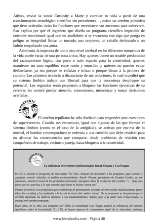 Airbus, enviar la sonda Curiosity a Marte y cambiar su vida a partir de una
transformación tecnológico-científica sin precedentes—, existe un cerebro primitivo
que tiene activadas todas las funciones que necesitaron sus ancestros para sobrevivir.
Eso explica por qué el ingeniero que diseña un programa científico imposible de
entender reaccionará igual que un analfabeto si se encuentra con algo que ponga en
peligro su integridad física: un tornado, una serpiente, un caballo desbocado o un
ladrón empuñando una arma.
Asimismo, la impronta de uno u otro nivel cerebral en los diferentes momentos de
la vida puede variar de una persona a otra. Hay quienes tienen un notable predominio
del razonamiento lógico, con poco o nulo espacio para la creatividad, quienes
mantienen un sano equilibro entre razón y emoción, y quienes no pueden evitar
desbordarse, ya sea porque se enfadan e irritan o porque lloran a la primera de
cambio. Los primeros tenderán a distanciarse de sus emociones, lo cual impedirá que
su sistema límbico trabaje con libertad para que la neocorteza despliegue su
potencial. Los segundos serán propensos a bloquear las funciones ejecutivas de su
cerebro: les costará prestar atención, concentrarse, memorizar y tomar decisiones
acertadas.
El cerebro reptiliano ha sido diseñado para responder ante cuestiones
de supervivencia. Cuando sus estructuras, igual que algunas de las que forman el
sistema límbico (como en el caso de la amígdala), se activan por encima de lo
normal, el hombre contemporáneo se enfrenta a una cuestión que debe resolver para
no afrontar las consecuencias que comporta: desde problemas de relación con
compañeros de trabajo, vecinos o pareja, hasta bloqueos a la creatividad.
La influencia del cerebro reptilianosegún Barak Obama y Carl Sagan
En 2010, durante el programa de entrevistas The View, después de responder a las preguntas ¿qué somos? y
¿quiénes somos? referidas al pueblo estadounidense, Barak Obama, presidente de Estados Unidos en ese
momento, abordó el tema de los prejuicios utilizando conceptos sobre la evolución del cerebro: “[…] hay una
parte que es cautelosa y lo que tenemos que hacer es luchar contra eso”.
Obama se refería a los prejuicios que condicionan el pensamiento de parte del electorado estadounidense (entre
ellos, los raciales) y los analizaba a la luz de la teoría del cerebro triuno. De su respuesta se desprende que el
cerebro reptiliano no debería dominar a los estadounidenses, dando paso a la parte más evolucionada, la
corteza o el cerebro pensante.
Hace años, en la obra Los dragones del Edén, el cosmólogo Carl Sagan analizó la influencia del cerebro
reptiliano sobre la humanidad: “[...] No es bueno ignorar el componente reptil de la naturaleza humana,
www.lectulandia.com - Página 48
 