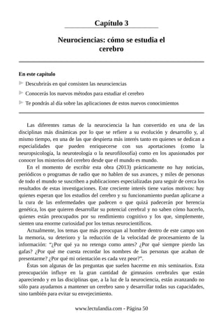 Capítulo 3
Neurociencias: cómo se estudia el
cerebro
En este capítulo
Descubrirás en qué consisten las neurociencias
Conocerás los nuevos métodos para estudiar el cerebro
Te pondrás al día sobre las aplicaciones de estos nuevos conocimientos
Las diferentes ramas de la neurociencia la han convertido en una de las
disciplinas más dinámicas por lo que se refiere a su evolución y desarrollo y, al
mismo tiempo, en una de las que despierta más interés tanto en quienes se dedican a
especialidades que pueden enriquecerse con sus aportaciones (como la
neuropsicología, la neuroteología o la neurofilosofía) como en los apasionados por
conocer los misterios del cerebro desde que el mundo es mundo.
En el momento de escribir esta obra (2013) prácticamente no hay noticias,
periódicos o programas de radio que no hablen de sus avances, y miles de personas
de todo el mundo se suscriben a publicaciones especializadas para seguir de cerca los
resultados de estas investigaciones. Este creciente interés tiene varios motivos: hay
quienes esperan que los estudios del cerebro y su funcionamiento puedan aplicarse a
la cura de las enfermedades que padecen o que quizá padecerán por herencia
genética, los que quieren desarrollar su potencial cerebral y no saben cómo hacerlo,
quienes están preocupados por su rendimiento cognitivo y los que, simplemente,
sienten una enorme curiosidad por los temas neurocientíficos.
Actualmente, los temas que más preocupan al hombre dentro de este campo son
la memoria, su deterioro y la reducción de la velocidad de procesamiento de la
información: “¿Por qué ya no retengo como antes? ¿Por qué siempre pierdo las
gafas? ¿Por qué me cuesta recordar los nombres de las personas que acaban de
presentarme? ¿Por qué mi orientación es cada vez peor?”.
Éstas son algunas de las preguntas que suelen hacerme en mis seminarios. Esta
preocupación influye en la gran cantidad de gimnasios cerebrales que están
apareciendo y en las disciplinas que, a la luz de la neurociencia, están avanzando no
sólo para ayudarnos a mantener un cerebro sano y desarrollar todas sus capacidades,
sino también para evitar su envejecimiento.
www.lectulandia.com - Página 50
 