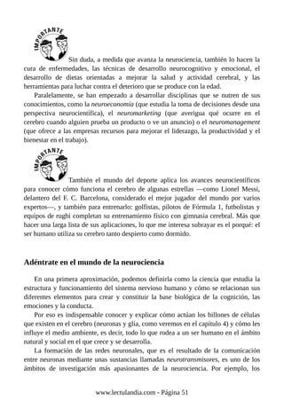 Sin duda, a medida que avanza la neurociencia, también lo hacen la
cura de enfermedades, las técnicas de desarrollo neurocognitivo y emocional, el
desarrollo de dietas orientadas a mejorar la salud y actividad cerebral, y las
herramientas para luchar contra el deterioro que se produce con la edad.
Paralelamente, se han empezado a desarrollar disciplinas que se nutren de sus
conocimientos, como la neuroeconomía (que estudia la toma de decisiones desde una
perspectiva neurocientífica), el neuromarketing (que averigua qué ocurre en el
cerebro cuando alguien prueba un producto o ve un anuncio) o el neuromanagement
(que ofrece a las empresas recursos para mejorar el liderazgo, la productividad y el
bienestar en el trabajo).
También el mundo del deporte aplica los avances neurocientíficos
para conocer cómo funciona el cerebro de algunas estrellas —como Lionel Messi,
delantero del F. C. Barcelona, considerado el mejor jugador del mundo por varios
expertos—, y también para entrenarlo: golfistas, pilotos de Fórmula 1, futbolistas y
equipos de rugbi completan su entrenamiento físico con gimnasia cerebral. Más que
hacer una larga lista de sus aplicaciones, lo que me interesa subrayar es el porqué: el
ser humano utiliza su cerebro tanto despierto como dormido.
Adéntrate en el mundo de la neurociencia
En una primera aproximación, podemos definirla como la ciencia que estudia la
estructura y funcionamiento del sistema nervioso humano y cómo se relacionan sus
diferentes elementos para crear y constituir la base biológica de la cognición, las
emociones y la conducta.
Por eso es indispensable conocer y explicar cómo actúan los billones de células
que existen en el cerebro (neuronas y glía, como veremos en el capítulo 4) y cómo les
influye el medio ambiente, es decir, todo lo que rodea a un ser humano en el ámbito
natural y social en el que crece y se desarrolla.
La formación de las redes neuronales, que es el resultado de la comunicación
entre neuronas mediante unas sustancias llamadas neurotransmisores, es uno de los
ámbitos de investigación más apasionantes de la neurociencia. Por ejemplo, los
www.lectulandia.com - Página 51
 