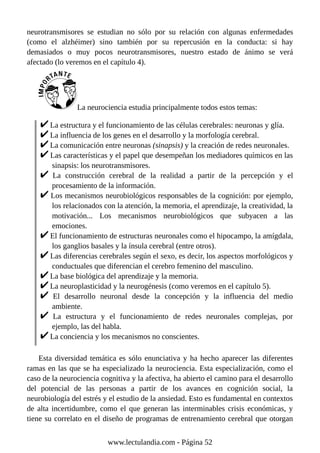 neurotransmisores se estudian no sólo por su relación con algunas enfermedades
(como el alzhéimer) sino también por su repercusión en la conducta: si hay
demasiados o muy pocos neurotransmisores, nuestro estado de ánimo se verá
afectado (lo veremos en el capítulo 4).
La neurociencia estudia principalmente todos estos temas:
La estructura y el funcionamiento de las células cerebrales: neuronas y glía.
La influencia de los genes en el desarrollo y la morfología cerebral.
La comunicación entre neuronas (sinapsis) y la creación de redes neuronales.
Las características y el papel que desempeñan los mediadores químicos en las
sinapsis: los neurotransmisores.
La construcción cerebral de la realidad a partir de la percepción y el
procesamiento de la información.
Los mecanismos neurobiológicos responsables de la cognición: por ejemplo,
los relacionados con la atención, la memoria, el aprendizaje, la creatividad, la
motivación... Los mecanismos neurobiológicos que subyacen a las
emociones.
El funcionamiento de estructuras neuronales como el hipocampo, la amígdala,
los ganglios basales y la ínsula cerebral (entre otros).
Las diferencias cerebrales según el sexo, es decir, los aspectos morfológicos y
conductuales que diferencian el cerebro femenino del masculino.
La base biológica del aprendizaje y la memoria.
La neuroplasticidad y la neurogénesis (como veremos en el capítulo 5).
El desarrollo neuronal desde la concepción y la influencia del medio
ambiente.
La estructura y el funcionamiento de redes neuronales complejas, por
ejemplo, las del habla.
La conciencia y los mecanismos no conscientes.
Esta diversidad temática es sólo enunciativa y ha hecho aparecer las diferentes
ramas en las que se ha especializado la neurociencia. Esta especialización, como el
caso de la neurociencia cognitiva y la afectiva, ha abierto el camino para el desarrollo
del potencial de las personas a partir de los avances en cognición social, la
neurobiología del estrés y el estudio de la ansiedad. Esto es fundamental en contextos
de alta incertidumbre, como el que generan las interminables crisis económicas, y
tiene su correlato en el diseño de programas de entrenamiento cerebral que otorgan
www.lectulandia.com - Página 52
 
